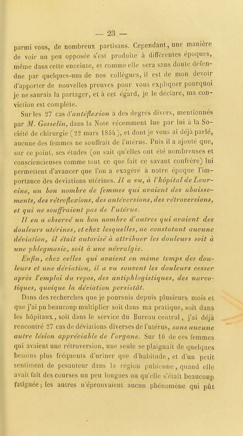 parmi vous, de nombreux partisans. Cependant, une manière de voir un peu opposée s'est produite à différentes époques, même dans cette enceinte, et comme eile sera sans doute défen- due par quelques-uns de nos collègues, il est de mon devoir d'apporter de nouvelles preuves pour vous expliquer pourquoi je ne saurais la partager, et à cet égard, je le déclare, ma con- viciion est complète. Sur les 27 cas iVnntéflexion à des degrés divers, mentionnés par M. Gosselin, dans la Noie récemment lue par lui à la So- ciété de chirurgie (22 mars 185û), et dont je vous ai déjà parlé, aucune des femmes ne souffrait de l'utérus. Puis il a ajouté que, sur ce point, ses études (on sait qu'elles ont été nombreuses et consciencieuses comme tout ce que fait ce savant confrère) lui permettent d'avancer que l'on a exagéré à notre époque l'im- portance des déviations utérines. Il a vu, à l'hôpital de Lour- cine, un bon nombre de femmes qui avaient des abaisse- ments, des rétrojiexions, des antéversions, des rétroversions, et qui ne souffraient pas de l'utérus. Il en a observé un bon nombre d'autres qui avaient des douleurs utérines, et chez lesquelles, ne constatant aucune déviation, il était autorisé à attribuer les douleurs soit à une phlegmasie, soit à une névralgie. Enfin, chez celles qui avaient en même temps des dou- leurs et une déviation, il a vu souvent les douleurs cesser après l'emploi du repos, des antiphlogistiques, des narco- tiques, quoique la déviation persistât. Dans des recherches que je poursuis depuis plusieurs mois et que j'ai pu beaucoup multiplier soit dans ma pratique, soit dans les hôpitaux, soit dans le service du Bureau central, j'ai déjà rencontré 27 cas de déviations diverses de l'utérus, sans aucune autre lésion appréciable de l'organe. Sur 10 de ces femmes qui avaient une rétroversion, une seule se plaignait de quelques besoins plus fi'équents d'uriner que d'habilude, et d'un petit sentiment de pesanteur dans la légion pubiisnne, quand elle avait fait des courses un peu longues ou qu'elle s'était beaucoup fatiguée; les autres n'éproitvaient aucun phénomène qui pût