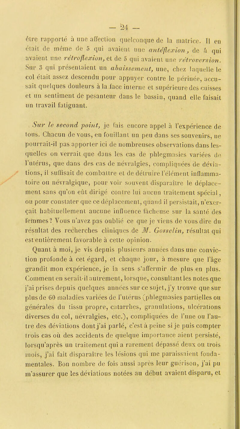 ôlre rapporlé à une affeclion quelconque de la niali icc. Il en ('•mil de même de 5 qui avaieiii iino antéflexion, de h qui avaient une refrofleûeiofi, et de 5 qui avaient une rétroversion. Sur 3 qui présentaient un abaissement, une, chez laquelle le col était assez descendu pour appuyer contre le périnée, accu- sait quelques douleurs à la face inierne et supérieure des cuisses et un sentiment de pesanteur dans le bassin, quand elle faisait un travail fatiguant. Sur le second point, je lais encore appel à l'expérience de tous. Chacun de vous, en fouillant un peu dans ses souvenirs, ne pourrait-il pas apporter ici de nombreuses observations dans les- quelles on verrait que dans les cas de phlegmnsies variées d(ï l'uiérus, que dans des cas de névralgies, compliquées de dévia- lions, il suffisait de combaiire et de détruire l'élément inflamma- toire ou névralgique, pour voii- souvent disparaître le déplace- ment sans qu'on eût dirigé contre lui aucun traitement spécial, ou pour constater que ce déplacement, quand il persistait, n'exer- çait habituellement aucune influence fcàcheuse sur la santé des femmes? Vous n'avez pas oublié ce que je viens de vous dire du résultat des recherches cliniques de M. Gosselin, résultat qui est entièrement favorable à cette opinion. Quant à moi, je vis depuis plusieurs années dans une convie- lion profonde à cet égard, et chaque jour, à mesure que l'âge grandit mon expérience, je la sens s'affermir de plus en plus. Comment en serait-il autrement, lorsque, consultant les notes que j'ai prises depuis quelques années sur ce sujet, j'y trouve que sur plus de 60 maladies variées de l'utérus (phlegmasies partielles ou générales du tissu propre, catarrhes, granulations, ulcérations diverses du col, névralgies, etc.), compliquées de l'une ou l'au- tre des déviations dont j'ai parlé, c'est à peine si je puis compter trois cas où des accidents de quelque importance aient persisté, lorsqu'après un traitement qui a rarement dépassé deux ou trois mois, j'ai fait disparaître les lésions qui me paraissaient fonda- mentales. Bon nombre de fois aussi après leur guéi ison, j'ai pu m'assurer que les déviations notées au début avaient disparu, et