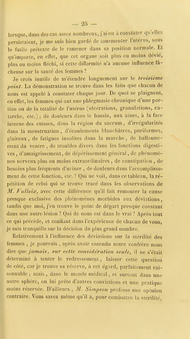 lorsque, dans des cas assez nombreux, j'ai eu à consialer qu'elles persistaient, je me suis bien gardé de tourmenter l'utérus, sous le futile prétexte de le ramener daus sa position normale. Et qu'importe, en effet, que cet organe [soit plus ou moins dévié, plus ou moins fléchi, si celte difformité n'a aucune influence fâ- cheuse sur la sanié des femmes? Je crois inutile de m'étendre longuement sur le troisième point. La démonstration se trouve dans les faits que chacun de nous est appelé à consialer chaque jour. De quoi se plaignent, en effet, les femmes qui ont une phlegmasie chronique d'une por- tion ou de la totalité de l'utérus (ulcérations, granulations, ca- tarrhe, etc.); de douleurs dans le bassin, aux aines, à la face interne des cuisses, dans la région du sacrum, d'irrégularités dans la menstruation , d'écoulements blan(;hàtres, puriformes, glaireux, de fatigues insolites dans la marche, de ballonne- ment du ventre , de troubles divers dans les fonctions digesli- ves, d'amaigrissement, de dépérissement général, de phénomè- nes nerveux plus ou moins extraordinaires , de constipation , de besoins plus fréquents d'uriner , de douleurs dans l'accomplisse- ment de celte fonction, etc. ? Qui ne voit, dans ce tableau, la ré- pétition de celui qui se trouve tracé dans les observations de M. Valleix, avec celte différence qu'il fait remonter la cause presque exclusive des phénomènes morbides aux déviations, tandis que moi, j'en trouve le point de départ presque constant dans une autre lésion ? Qui de nous est dans le vrai ? Après tout ce qui précède, et confiant dans l'expérience de chacun de vous, je suis tranquille sur la décision du plus grand nombre. Relativement à l'influence des déviations sur la stérilité des femmes , je pourrais , après avoir entendu noire confrère nous dire jamais, sur cette considération seule, il ne s'élail déterminé à tenter le redressement, laisser cette question de côié, car je trouve sa réserve, à cet égard, parfaitement rai- sonnable ; mais , dans le monde médical, et surtout dans une autre sphère, on lui prêle d'autres convictions et une pratique moins réservée. D'ailleurs , M. Simpson professe une opinion contraire. Vous savez même qu'il a, pour combattre la siériliié,