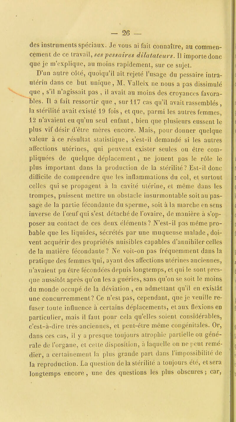 des instruments spéciaux. Je vous ai fait connaître, au commen- cement de ce travail, .<f<?^ pessaires dilatateurs. Il importe donc que je m'explique, au moins rapidement, sur ce sujet. D'un autre côté, quoiqu'il ait rejeté l'usage du pessaire inlra- t utérin dans ce but unique , M. Valleix ne nous a pas dissimulé c que , s'il n'agissait pas , il avait au moins des croyances favora- bles. Tl a fait ressortir que , sur 117 cas qu'il avait rassemblés, f la stérilité avait existé 19 fois, et que, parmi les autres femmes, [ 12 n'avaient eu qu'un seul enfant, bien que plusieurs eussent le i plus vif désir d'être mères encore. Mais, pour donner quelque ( valeur à ce résultat siaiislique, s'esi-il demandé si les autres affections utérines, qui peuvent exister seules ou être com- pliquées de quelque déplacement, ne jouent pas le rôle le ii plus important dans la production de la stérilité? Est-il donc difficile de comprendre que les inflammations du col, et surtout celles qui se propagent à la cavité utérine, et même dans les trompes, puissent mettre un obstacle insurmontable soit au pas- sage de la partie fécondante du sperme, soit à la marche en sens inverse de l'œuf qui s'est détaché de l'ovaire, de manière à s'op- poser au contact de ces deux éléments? N'est-il pas même pro- bable que les liquides, sécrétés par une muqueuse malade, doi- vent acquérir des propriétés nuisibles capables d'annihiler celles de la matière fécondante? Ne voit-on pas fréquemment dans la pratique des femmes qui, ayant des affections utérines anciennes, n'avaient pu être fécondées depuis longtemps, et qui le sont pres- que aussitôt après qu'on les a guéries, sans qu'on se soit le moins du monde occupé de la déviation , en admettant qu'il en existât une concurremment? Ce n'est pas, cependant, que je veuille re- j fuser toute influence à certains déplacements, et aux flexions en f particulier, mais il faut pour cela qu'elles soient considérables, c'est-à-dire très-anciennes, et peut-être même congénitales. Or, (, dans ces cas, il y a presque toujours atrophie partielle ou géné- rale de l'organe, et celte disposition, à laquelle on ne i^cut remé- dier, a certainement la plus grande part dans l'impossibilité de la reproduction. La question delà stérilité a toujours été, et sera longtemps encore, une des questions les plus obscures ; car,