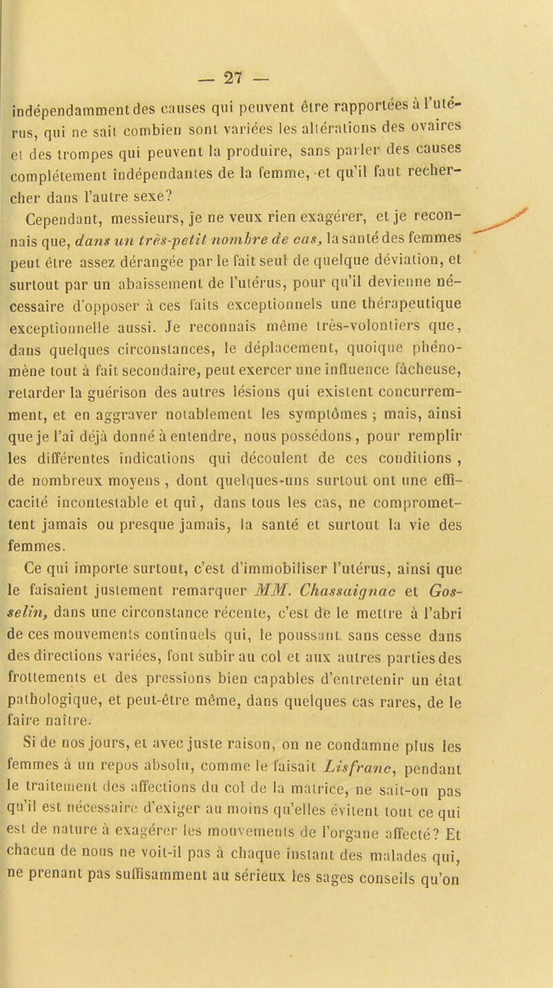 indépendamment des causes qui peuvent être rapportées à l'ulé- rus, qui ne sait combien sont variées les aliéralions des ovaires et des trompes qui peuvent la produire, sans parler des causes complètement indépendantes de la femme, et qu'il faut recher- cher dans l'autre sexe? Cependant, messieurs, je ne veux rien exagérer, et je recon- nais que, dans un très-petit nombre de cas, la santé des femmes peut être assez dérangée par le fait seul de quelque déviation, et surtout par un abaissement de l'uiérus, pour qu'il devienne né- cessaire d'opposer à ces faits exceptionnels une thérapeutique exceptionnelle aussi. Je reconnais même irès-voloniiers que, dans quelques circonstances, le déplacement, quoique phéno- mène tout à fait secondaire, peut exercer une influence fâcheuse, retarder la guérison des autres lésions qui existent concurrem- ment, et en aggraver notablement les symptômes ; mais, ainsi que je l'ai déjà donné à entendre, nous possédons, pour remplir les différentes indications qui découlent de ces conditions , de nombreux moyens , dont quelques-uns surtout ont une effi- cacité incontestable et qui, dans tous les cas, ne compromet- tent jamais ou presque jamais, la santé et surtout la vie des femmes. Ce qui importe surtout, c'est d'immobiliser l'utérus, ainsi que le faisaient justement remarquer MM. Chassaignac et Gos- selin, dans une circonstance récente, c'est de le mettre à l'abri de ces mouvements continuels qui, le poussant, sans cesse dans des directions variées, font subir au col et aux autres parties des frottements et des pressions bien capables d'entretenir un état pathologique, et peut-être même, dans quelques cas rares, de le faire naître. Si de nos jours, et avec juste raison, on ne condamne plus les femmes à un repos absolu, comme le faisait Lisfranc, pendant le traiteuient des affections du col de la matrice, ne sait-on pas qu'il est nécessaire d'exiger au moins qu'elles évitent tout ce qui est de nature à exagérer les mouvements de l'organe affecté? Et chacun de nous ne voit-il pas à chaque instant des malades qui, ne prenant pas suffisamment au sérieux les sages conseils qu'on I
