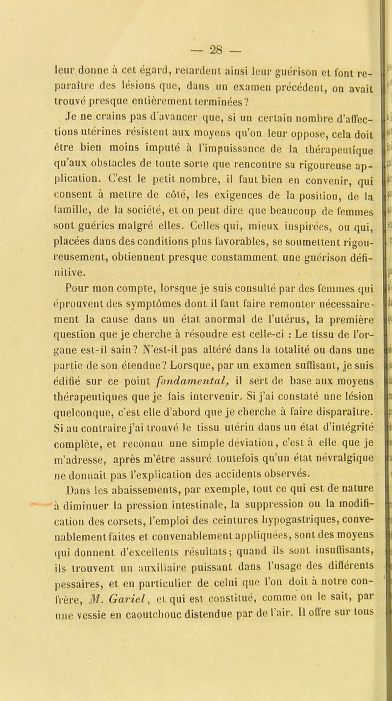 leur donne a cet égard, retardeni ainsi leur guérison et font re- paraître des lésions que, dans un examen précédeui, on avait trouvé presque entièrement terminées? Je ne crains pas d avancer que, si un certain nombre d'affec- tions utérines résistent aux. moyens qu'on leur oppose, cela doit être bien moins imputé à l'impuissance de la ihérapeuiique qu'aux obstacles de toute sorte que rencontre sa rigoureuse ap- plication. C'est le petit nombre, il faut bien en convenir, qui consent à mettre de côté, les exigences de la position, de la lamille, de la société, et on peut dire que beaucoup de femmes sont guéries malgré elles. Celles qui, mieux iuspirées, ou qui, placées dans des conditions plus favorables, se soumettent rigou- reusement, obtiennent presque constamment une guérison défi- nitive. Pour mon compte, lorsque je suis consulté par des femmes qui éprouvent des symptômes dont il faut faire remonter nécessaire- ment la cause dans un état anormal de l'utérus, la première question que je cherche à résoudre est celle-ci : Le tissu de l'or- gane est-il sain? N'esl-il pas altéré dans la totalité ou dans une partie de son étendue? Lorsque, par un examen suffisant, je suis édifié sur ce point fondamental, il sert de base aux moyens thérapeutiques que je fais intervenir. Si j'ai constaté une lésion quelconque, c'est elle d'abord que je cherche à faire disparaître. Si au contraire j'ai trouvé le tissu utérin dans un élat d'intégrité complète, et reconnu une simple déviation, c'est à elle que je m'adresse, après m'étre assuré toutefois qu'un état névralgique ne donnait pas l'explication des accidents observés. Dans les abaissements, par exemple, tout ce qui est dénature à diminuer la pression intestinale, la suppression ou la modifi- cation des corsets, l'emploi des ceintures hypogastriques, conve- nablement faites et convenablement appliquées, sont des moyens (lui donnent d'excellents résultats; quand ils sont insuffisants, ils trouvent un auxiliaire puissant dans l'usage des différents pessaires, et en particulier de celui que l'on doit à notre con- frère, M. Gariel, et qui est constitué, comme on le sait, par une vessie en caoutchouc distendue par de l'air. Il offre sur tous