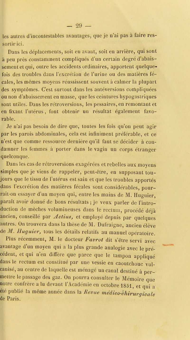 les autres d'inconiesiables avantages, cjiie je n'ai pas à faire res- sortir ici. Dans les déplacements, soit en avant, soit en arrière, qui sont à peu près constamment compliqués d'un certain degré d'abais- sement et qui, outre les accidents ordinaires, apportent quelque- fois des troubles dans l'excrétion de l'urine ou des matières fé- cales, les mêmes moyens réussissent souvent à calmer la plupart des symptômes. C'est surtout dans les antéversions corfipliquées ou non d'abaissement en masse, que les ceintures hypogasiriques sont utiles. Dans les rétroversions, les pessaires, en remontant et en fixant l'utérus, font obtenir un résultat également favo- rable. Je n'ai pas besoin de dire que, toutes les fois qu'on peut agir par les parois abdominales, cela est infiniment préférable, et ce n'est que comme ressource dernière qu'il faut se décider à con- damner les femmes à porter dans le vagin un corps étr-anger quelconque. Dans les cas de rétroversions exagérées et rebelles aux moyens simples que je viens de rappeler, peut-être, en supposant tou- jours que le tissu de l'utérus est sain et que les troubles apportés dans l'excrétion des matières fécales sont considérables, pour- rait-on essayer d'un moyen qui, entre les mains de M. Huguier, paraît avoir donné de bons résultats ; je veux parler de l'intro- duction de mèches volumineuses dans le rectum, procédé déjà ancien, conseillé par Aetius, et employé depuis par quelques autres. On trouvera dans la thèse de M. Dufraigne, ancien élève de M. Huguier, tous les détails relatifs au manuel opératoire. Plus récemment, M. le docteur Favrot dit s'être servi avec avantage d'un moyen qui a la plus grande analogie avec le pré- cédent, et qui n'en diffère que parce que le tampon appliqué dans le rectum est constitué par une vessie en caoutchouc vul- canisé, au centre de laquelle est ménagé un canal destiné à per- mettre le passage des gaz. On pourra consulter le Mémoire que noire confrère a lu devant l'Académie en octobre 1851, et qui a été publié la même année dans la Revue médico-èhirurgicale de Paris.