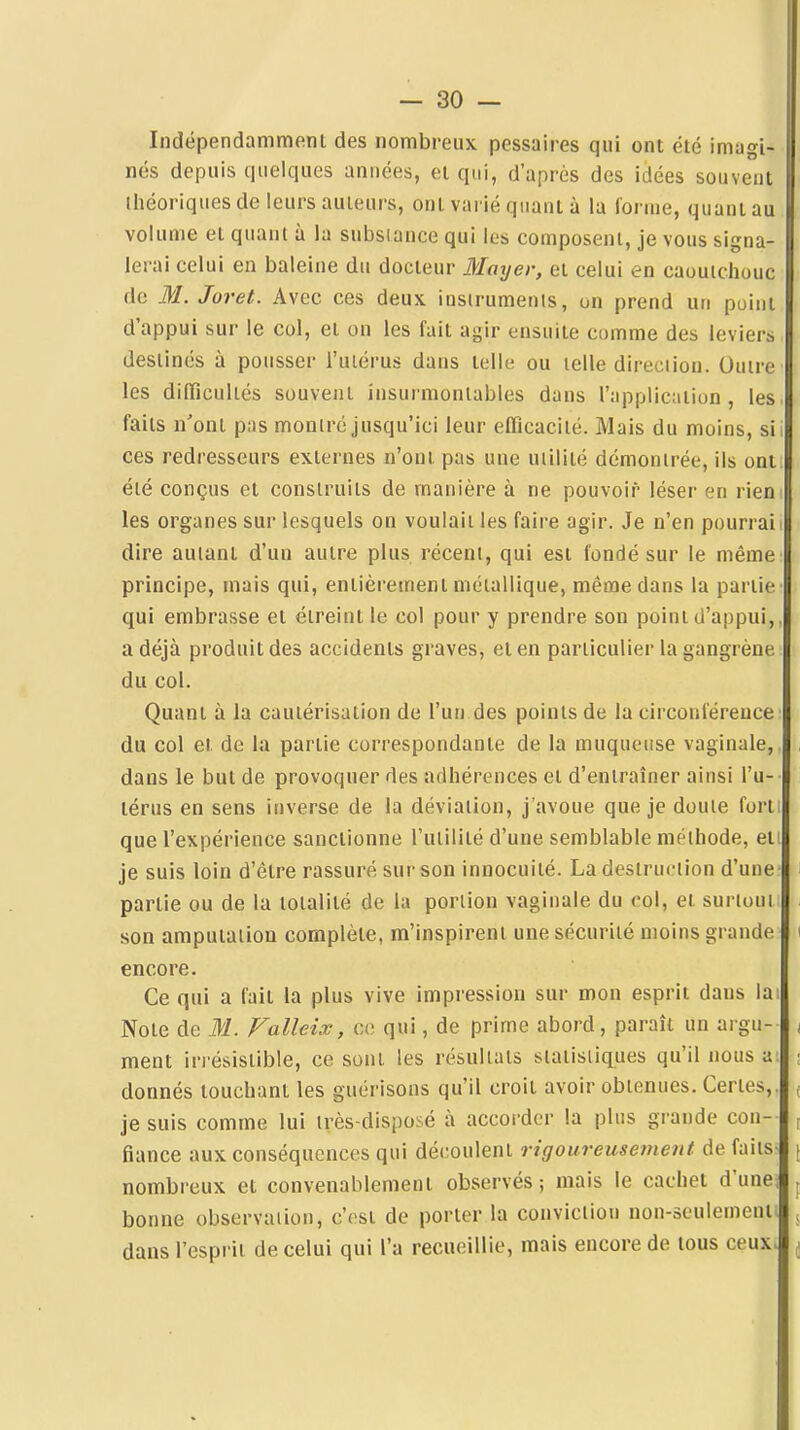 Indépendamment des nombreux pessaires qui ont été imagi- i nés depuis quelques années, et qui, d'après des idées souvent lliéoriques de leurs auteurs, ont varié quant à la forme, quant au volume et quant à la substance qui les composent, je vous signa- lerai celui en baleine du docteur Mayer, et celui en caoutchouc de M. Joret. Avec ces deux insirumenis, on prend un point d'appui sur le col, et on les fait agir ensuite comme des leviers destinés à pousser i'uiérus dans telle ou telle direciion. Outre les difficuliés souvent insurmontables dans l'appliciiilun , les faits n'ont pas montré jusqu'ici leur efficacité. Mais du moins, si ces redresseurs externes n'ont pas une utilité démontrée, ils ont été conçus et construits de manière à ne pouvoir léser en rien | les organes sur lesquels on voulait les faire agir. Je n'en pourrai i dire autant d'un autre plus récent, qui est fondé sur le même principe, mais qui, entièrement métallique, même dans la partie qui embrasse et éireint le col pour y prendre son point d'appui,, a déjà produit des accidents graves, et en particulier la gangrène du col. Quant à la cautérisation de l'un des points de la circonférence du col et de la partie correspondante de la muqueuse vaginale,. , dans le but de provoquer des adhérences et d'entraîner ainsi l'u- térus en sens inverse de la déviation, j'avoue que je doute forti que l'expérience sanctionne l'utilité d'une semblable méthode, et! je suis loin d'être rassuré sur son innocuité. La destruction d'une i partie ou de la totalité de la portion vaginale du col, et surtout son amputation complète, m'inspirent une sécurité moins grande i encore. Ce qui a fait la plus vive impression sur mon esprit dans lai Note de M. Falleix, ce qui, de prime abord, paraît un argu- i ment irrésistible, ce sont les résultats statistiques qu'il nous a: ; donnés touchant les guérisons qu'il croit avoir obtenues. Certes,, f je suis comme lui très-disposé à accorder la plus grande cou- ^ fiance aux conséquences qui découlent rigoureusement de faits- ( nombreux et convenablement observés ; mais le cachet d'unej ^ bonne observation, c'est de porter la conviction non-seulement; , dans l'esprit de celui qui l'a recueillie, mais encore de tous ceux> ^