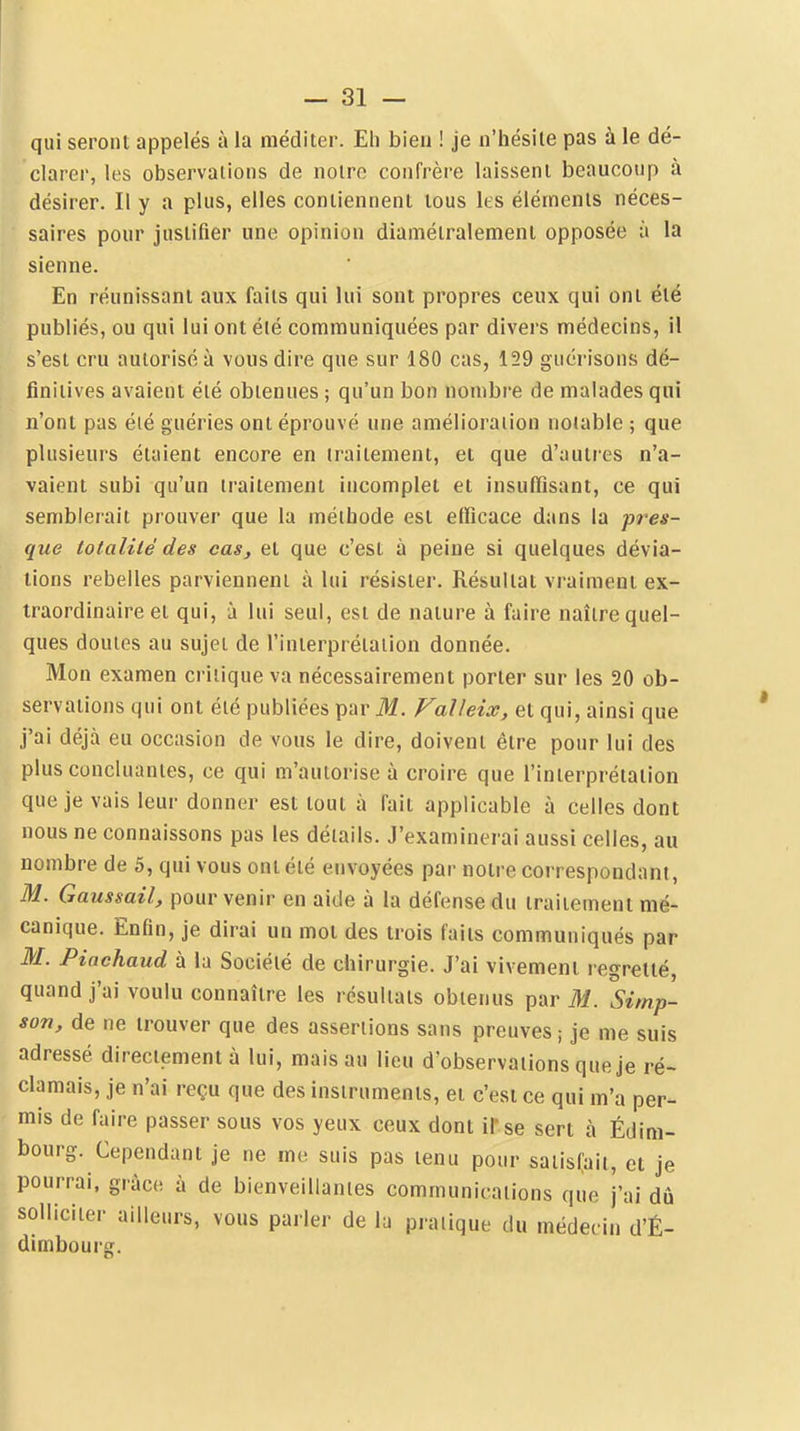 qui seront appelés à la méditer. Eh bien ! je n'hésile pas à le dé- clarer, les observations de notre confrère laissent beauconp à désirer. Il y a plus, elles contiennent tous ks éléments néces- saires pour justifier une opinion diamétralement opposée à la sienne. En réunissant aux faits qui lui sont propres ceux qui ont été publiés, ou qui lui ont été communiquées par divers médecins, il s'est cru autorisé à vous dire que sur 180 cas, 159 gucrisons dé- finitives avaient été obtenues ; qu'un bon nombre de malades qui n'ont pas été guéries ont éprouvé une amélioration notable ; que plusieurs étaient encore en traitement, et que d'autres n'a- vaient subi qu'un traitement incomplet et insufiisant, ce qui semblerait prouver que la méitiode est efficace dans la pres- que totalité des cas, et que c'est à peine si quelques dévia- lions rebelles parviennent à lui résister. Résultat vraiment ex- traordinaire et qui, à lui seul, est de nature à faire naître quel- ques doutes au sujet de l'interprétation donnée. Mon examen critique va nécessairement porter sur les 20 ob- servations qui ont été publiées par ilf. Valleix, et qui, ainsi que j'ai déjà eu occasion de vous le dire, doivent être pour lui des plus concluantes, ce qui m'autorise à croire que l'interprétation que je vais leur donner est tout à fait applicable à celles dont nous ne connaissons pas les détails. J'examinerai aussi celles, au nombre de 5, qui vous ont été envoyées par notre correspondant, M. Gaussail, pour venir en aide à la défense du traitement mé- canique. Enfin, je dirai un mot des trois faits communiqués par M. Piachaud à la Société de chirurgie. J'ai vivement legretté, quand j'ai voulu connaître les résultats obtenus par M. Simp- son, de ne trouver que des assertions sans preuves ; je me suis adressé directement à lui, mais au lieu d'observations que je ré- clamais, je n'ai reçu que des instruments, et c'est ce qui m'a per- mis de faire passer sous vos yeux ceux dont il'se sert à Édim- bourg. Cependant je ne me suis pas tenu pour saiisCait, cl je pourrai, grâce à de bienveillantes communications que j'ai dû solliciter ailleurs, vous parler de la pratique du médecin d'É- dimbourg.