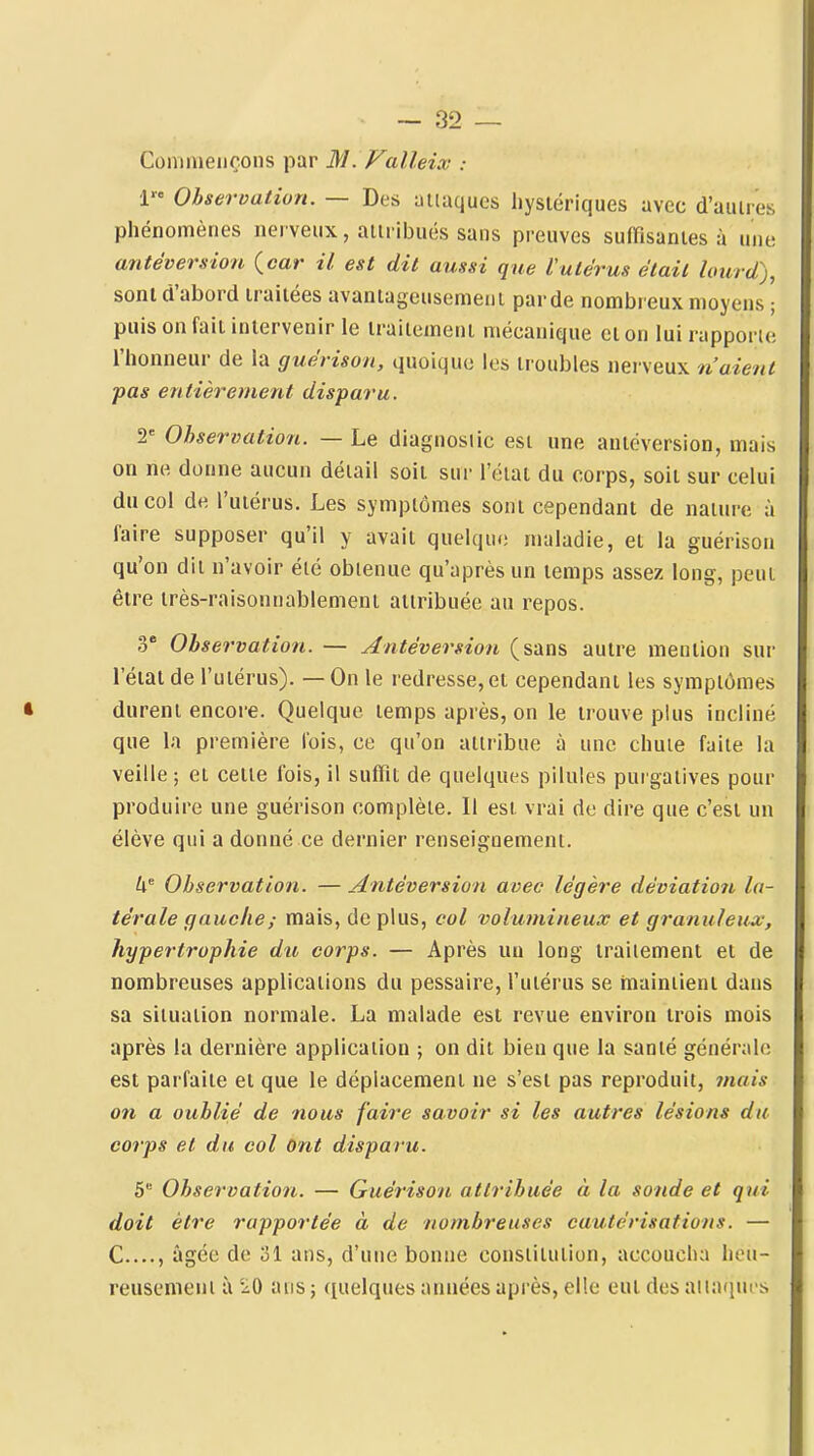 Commençons par M. Valleix -. 1 Observation. — Des aiiaques hystériques avec d'aulres phénomènes nerveux, aiiribués sans preuves suffîsanies à une antéversion {car il est dit aussi que Vulérus était lourd), sont d'abord traitées avantageusement parde nombieux moyens ; puis on fait intervenir le traitement mécanique et on lui rapporte l'honneur de la guérison, quoique les troubles nerveux n'aient pas entièrement dispar'u. 2' Observation. — Le diagnoslic est une autéversion, mais on ne donne aucun détail soit sur l'état du corps, soit sur celui du col de l'utérus. Les symptômes sont cependant de nature à faire supposer qu'il y avait quelque maladie, et la guérison qu'on dit n'avoir été obtenue qu'après un temps assez long, peut être très-raisonnablement attribuée au repos. 3° Observation. — Antèversion (sans autre mention sui- l'état de l'utérus). — On le redresse, et cependant les symptômes durent encore. Quelque temps après, on le trouve plus incliné que la pi-emière fois, ce qu'on attribue à une chute faite la veille ; et celte Ibis, il suffit de quelques pilules purgatives pour produire une guérison complète. Il est vrai de dire que c'est un élève qui a donné ce dernier renseignement. Observation. — Antèversion avec légère déviation la- térale gauche ; mais, déplus, col volumineux et granuleux, hypertrophie du corps. — Après uu long traitement et de nombreuses applications du pessaire, l'utérus se maintient dans sa situation normale. La malade est revue environ trois mois après la dernière application ; on dit bien que la santé générale est parfaite et que le déplacement ne s'est pas reproduit, mais on a oublié de nous faire savoir si les autres lésions du corps et du col Ont disparu. 5 Observation. — Guérison attribuée à la sonde et qui doit être rapportée à de nombreuses cautérisations. — C...., âgée de 31 ans, d'une bonne constitution, accoucha heu- reusement à 'iO ans ; quelques années après, elle eut des aiiaqui-s