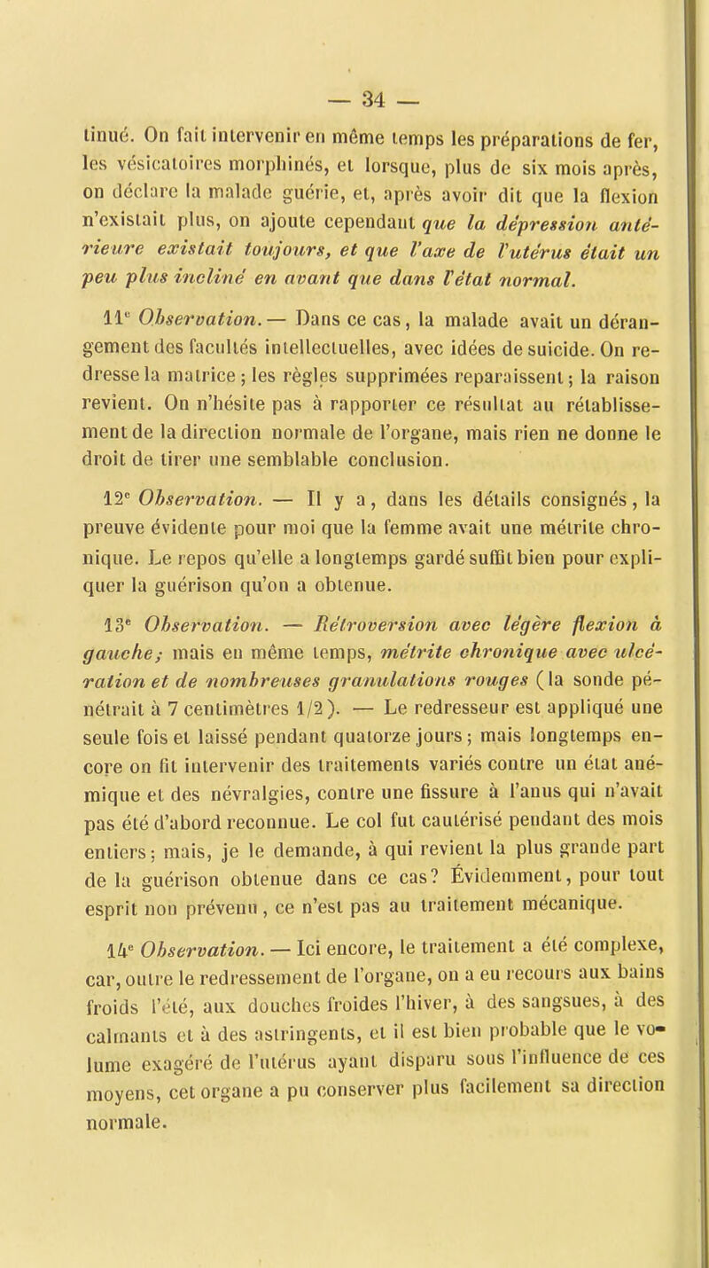 linué. On fait intervenir en môme temps les préparations de fer, les vésicaioires morphines, et lorsque, plus de six mois après, on déclare la malade guérie, et, après avoir dit que la flexion n'existait plus, on ajoute cependant que la dépression anté- rieure existait toujours, et que l'axe de Vutérus était un -peu plus incline' en avant que dans Tétat normal. Il Observation. — Dans ce cas, la malade avait un déran- gement des facultés inielleciuelles, avec idées de suicide. On re- dresse la matrice ; les règles supprimées reparaissent; la raison revient. On n'hésite pas à rapporter ce résultat au rétablisse- ment de la direction normale de l'organe, mais rien ne donne le droit de tirer une semblable conclusion. 12 Observation. — Il y a, dans les détails consignés, la preuve évidente pour moi que la femme avait une métrite chro- nique. Le repos qu'elle a longtemps gardé suffit bien pour expli- quer la guérison qu'on a obtenue. 13* Observation. — Rétroversion avec légère flexion à gauche; mais en même temps, métrite chronique avec ulcé- ration et de nombreuses granulations rouges ( la sonde pé- nétrait à 7 centimètres 1/2). — Le redresseur est appliqué une seule fois et laissé pendant quatorze jours ; mais longtemps en- core on fit intervenir des traitements variés contre un état ané- mique et des névralgies, contre une fissure à l'anus qui n'avait pas été d'abord reconnue. Le col fut cautérisé pendant des mois entiers ; mais, je le demande, à qui revient la plus grande part de la guérison obtenue dans ce cas? Évidemment, pour tout esprit non prévenu , ce n'est pas au traitement mécanique. 14« Observation. — Ici encore, le traitement a été complexe, car, outre le redressement de l'organe, on a eu recours aux bains froids l'été, aux douches froides l'hiver, à des sangsues, à des calmants et à des astringents, et il est bien probable que le vo- lume exagéré de l'utérus ayant disparu sous l'influence de ces moyens, cet organe a pu conserver plus facilement sa direction normale.