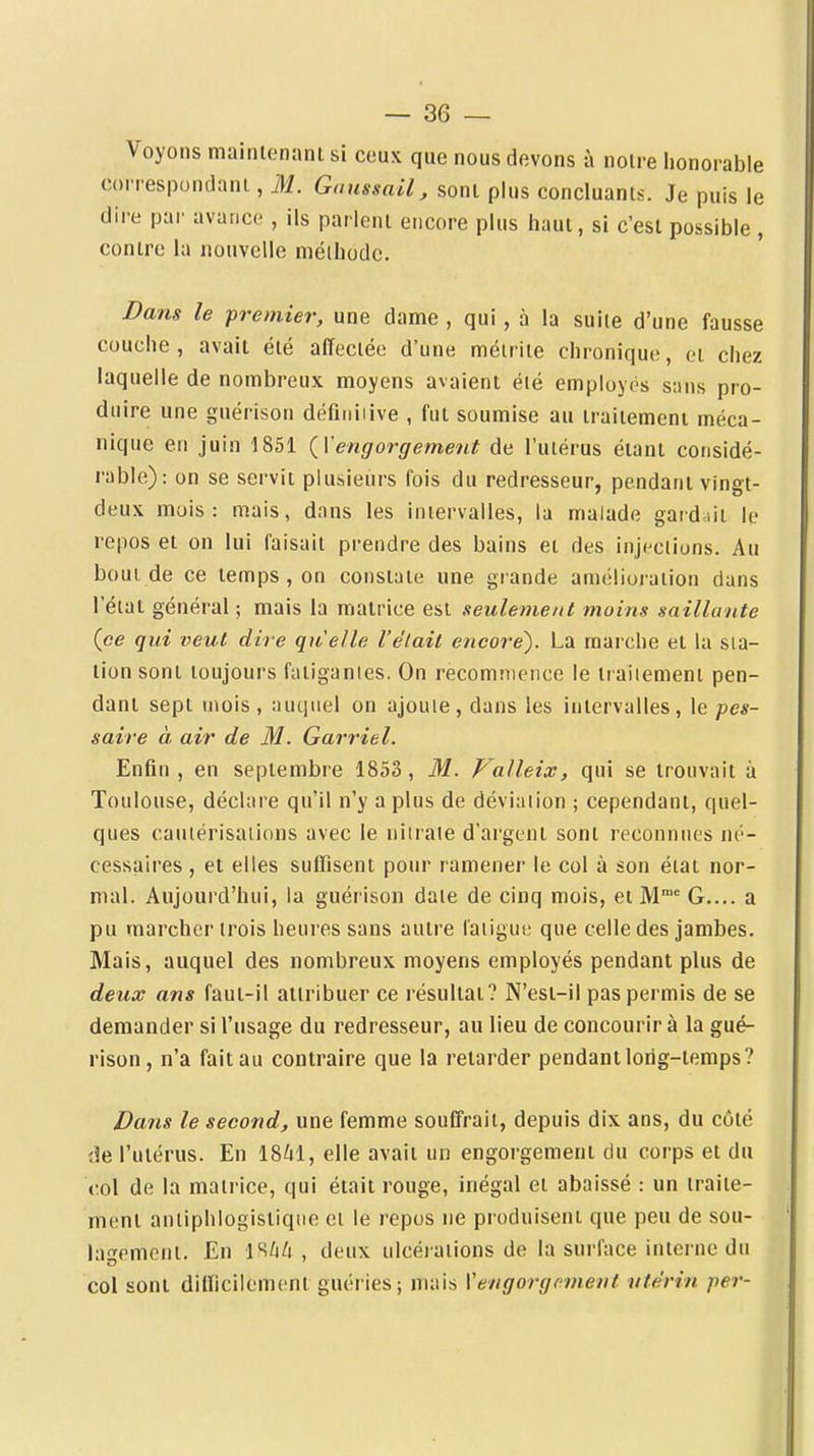 Voyons maintenani si ceux que nous devons à noire honorable correspondani, M. Gaussail, sont plus concluants. Je puis le dire par avarice , ils parlent encore plus haut, si c'est possible , contre la nouvelle méthode. Dans le premier, une dame , qui, à la suite d'une fausse couche, avait été affectée d'une méirite chronique, et chez laquelle de nombreux moyens avaient été employés sans pro- duire une guérlson défiiiiiive , fut soumise au traitement méca- nique en juin 1851 {Vengorgement de l'utérus étant considé- rable): on se servit plusieurs fois du redresseur, pendant vingt- deux mois: mais, dans les intervalles, la malade gardait le repos et on lui faisait prendre des bains et des inji-cliuns. Au bout de ce temps , on constate une grande améliui-aiion dans l'état général; mais la matrice est seulement moins saillante (ce qui veut dire quelle l'était encore). La marche et la sta- tion sont toujours fatigantes. On recommence le iraiiement pen- dant sept mois, auquel on ajoute, dans les intervalles, \t pes- saire à air de M. Garriel. Enfin , en septembre 1853 , M. Valleix, qui se trouvait à Toulouse, déclare qu'il n'y a plus de déviation ; cependant, quel- ques cautérisations avec le niiraie d'argent sont reconnues né- cessaires , et elles suffisent pour ramener le col à son état nor- mal. Aujourd'hui, la guérison date de cinq mois, et M G.... a pu marcher trois heures sans autre latigui; que celle des jambes. Mais, auquel des nombreux moyens employés pendant plus de deux ans faut-il attribuer ce résultat? N'est-il pas permis de se demander si l'usage du redresseur, au lieu de concourir à la gué- rison, n'a fait au contraire que la relarder pendant long-temps? Dans le second, une femme souffrait, depuis dix ans, du côté de l'utérus. En 18^1, elle avait un engorgement du corps et du col de la matrice, qui était rouge, inégal et abaissé : un traite- ment anliphlogistiqiie et le repus ne produisent que peu de sou- lagement. En IS/i/i , deux ulcérations de la surface interne du col sont difficilement guéries; mais Vengorgement utérin per-