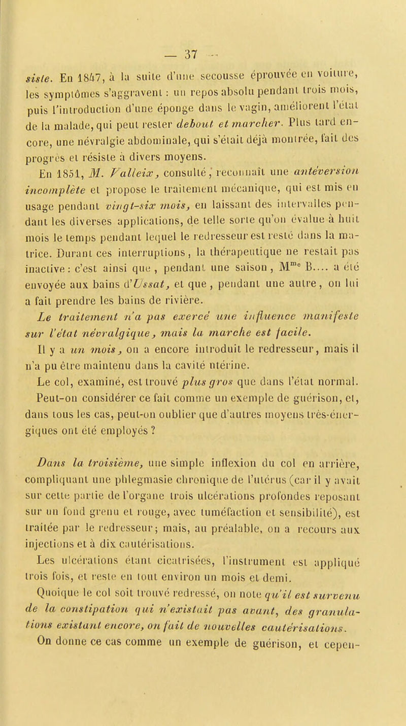 sisle. Eiil8^7,à la suite d'iitie secousse éprouvée ou voilure, les symptômes s'nggraveni : un repos absolu peudanl trois mois, puis l'introduction d'une éponge dans le vagin, améliorent l'étal de la malade, qui peut rester debout et marcher. Plus lard en- core, une névralgie abdominale, qui s'éiaii déjà montrée, t'ait des progrès et résiste à divers moyens. En 1851, M. Valleix, consulté,' recunuaîl une antéversion incomplète et propose le traiiemenl mécanique, qui est mis en usage pendant vingt-siœ mois, en laissant des intervalles pen- dant les diverses applications, de telle sorie qu'on évalue à huit mois le temps pendant lequel le redresseur est resté dans la ma- trice. Durant ces interruptions, la thérapeutique ne restait pas inaciive: c'est ainsi que , pendant une saison , M* B.... a clé euvoyée aux bains û'Ussat, et que , pendant une autre, ou lui a fait prendre les bains de rivière. Le traitement n'a pas exercé une influence manifeste sur l'état névralgique, mais la marche est facile. Il y a un mois, ou a encore introduit le redresseur, mais il n'a pu être maintenu dans la cavité niérine. Le col, examiné, est trouvé plus gros que dans l'état normal. Peut-on considérer ce fait comme un exemple de guérison, cl, dans tous les cas, peut-on oublier que d'auires moyens très-éner- giques ont été employés ? Dans la troisième, une simple inflexion du col en arrière, compliquant une phlegmasie chronique de l'utérus (car il y avait sur cette partie de l'organe trois ulcérations profondes reposant sur un fond grenu et louge, avec tuméfaction et sensibilité), est traitée par le redresseur; mais, au préalable, on a recours aux injections et à dix cautérisations. Les ulcérations étant cicatrisées, l'instrument tst appliqué trois fois, et reste en lout environ un mois et demi. Quoique le col soit trouvé redressé, on note qu'il est survenu de la constipation qui n'existait pas avant, des granula- tions existant encore, on fait de nouvelles cautérisations. On donne ce cas comme un exemple de guérison, et cepen-