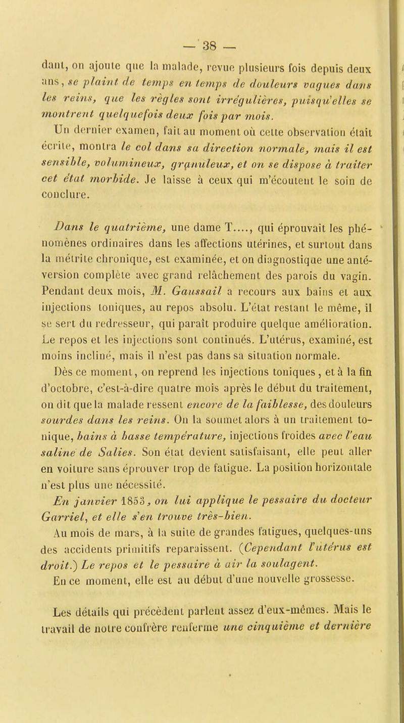 dam, on ajome que la malade, revue plusieurs fois depuis deux ans, se plaint de temps en temps de douleurs vagues dans les reins, que les règles sont irrégulières, puisqu'elles se montrent quelquefois deux fois par mois. Un dernier examen, faiiau momenioù celle observaiion élaii écrile, montra le col dans sa direction normale, mais il est sensible, volumineux, grçinuleux, et on se dispose à traiter cet état morhide. Je laisse à ceux qui m'écouient le soin de conclure. Dans le quatrième, une dame T...., qui éprouvait les phé- nomènes ordinaires dans les affections utérines, et surtout dans la niéiriie chronique, est examinée, et on diagnostique une anté- version complète avec grand relâchement des parois du vagin. Pendant deux mois, M. Gaussail a recours aux bains et aux injections toniques, au repos absolu. L'état restant le même, il se sert du redresseur, qui paraît produire quelque amélioration. Le repos et les injections sont continués. L'utérus, examiné, est moins incliné, mais il n'est pas dans sa situation normale. Dès ce moment, on reprend les injections toniques, et à la fin d'octobre, c'est-à-dire quatre mois après le début du traitement, on dit que la malade ressent encoî-e de la faiblesse, des douleurs sourdes dans les reins. On la soumet alors à un traitement to- nique, bains à basse température, injections froides avec l'eau saline de Salies. Son état devient satisfaisant, elle peut aller en voiture sans éprouver trop de fatigue. La position horizontale n'est plus une nécessité. En janvier 1853, on lui applique le pessaire du docteur Garriel, et elle s'en trouve très-bien. Au mois de mars, à la suite de grandes fatigues, quelques-uns des accidents primitifs reparaissent. {Cependant Putérus est droit.) Le i-epos et le pessaire à air la soulagent. En ce moment, elle est au début d'une nouvelle grossesse. Les détails qui précèdent parlent assez d'eux-mêmes. Mais le travail de notre coufi'ère renferme une cinquième et dernière