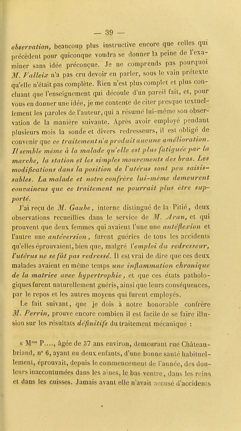 ohservation, beaucoup plus i.isiructive encore que celles qui précèdent pour quiconque voudra se donner la peine de l'exa- miner sans idée préconçue. Je ne comprends pas pourquoi M. Valleix n'a pas cru devoir en parler, sous le vain prétexte qu'elle n'était pas complète. Rien n'est plus complet et plus con- cluant que l'enseignement qui découle d'un pareil fait, et, pour vous en donner une idée, je me contente de citer presque textuel- lement les paroles de l'auteur, qui a résumé lui-même son obser- vation de la manière suivante. Après avoir employé pendant plusieurs mois la sonde et divers redresseurs, il est obligé de convenir que ce traitementvia-produit aucune amélioration. Il semble même à la malade qu'elle est plus fatiguée par la marche, la station et les simples mouvements des bras. Les modifications dans la position de l'utérus sont peu saisis- sables. La malade et notre confrère lui-même demeurent convaincus que ce traitement ne pourrait plus être sup- porté. J'ai reçu de M. Gaube, interne distingué de la-Pitié, deux observations recueillies dans le service de M. Aran, et qui prouvent que deux femmes qui avaient l'une une antéfle.vion et l'autre une antéoersion, furent guéries de tous les accidents qu'elles éprouvaient, bien que, malgré Vemploi du redresseur, l'utérus ne se fût pas redressé. Il est vrai de dire que ces deux malades avaient en même temps une inflammation chronique de la matrice avec hypertrophie, et que ces états patholo- giques furent naturellement guéris, ainsi que leurs conséquences, par le repos et les autres moyens qui furent employés. Le fait suivant, que je dois à noire honorable confrère M- Perrin, prouve encore combien il est facile de se faire illu- sion sur les résultats définitifs du traitement mécanique : « P...., âgée de 37 ans environ, demeurant rue Chateau- briand, n 6, ayant eu deux enfants, d'une bonne santé habituel- lement, éprouvait, depuis le commencement de l'année, des dou- leurs inaccoutumées dans les aines, le bas ventre, dans les reins et dans les cuisses. Jamais avant elle n'avait lu cusé d'accidenis
