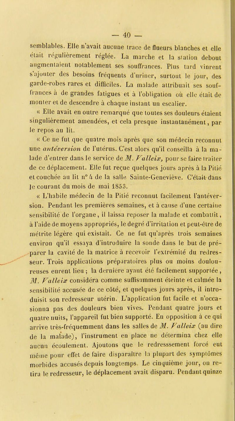 semblables. Elle n'avait aucune trace de flueurs blanches et elle était régulièrement réglée. La marche et la station debout augmentaient notablement ses souffrances. Plus tard vinrent s'ajouter des besoins fréquents d'uriner, surtout le jour, des garde-robes rares et difficiles. La malade attribuait ses souf- Irances à de grandes fatigues et à l'obligation où elle était de monter et de descendre à chaque instant un escalier. « Elle avait en outre remarqué que toutes ses douleurs étaient singulièrement amendées, et cela presque instantanément, par le repos au lit. « Ce ne fut que quatre mois après que son médecin reconnut une aittéversion de l'ulérus. C'est alors qu'il conseilla à la ma- lade d'entrer dans le service de M. Valleix, poui- se faire traiter de ce déplacement. Elle fut reçue quelques jours après à la Pitié et couchée au lit \\°h de la salle Sainte-Geneviève. C'était dans le courant du mois de mai 1853. « L'habile médecin de la Pitié reconnut facilement l'antéver- sion. Pendant les premières semaines, et à cause d'une certaine sensibilité de l'organe, il laissa reposer la malade et combattit, à l'aide de moyens appropriés, le degré d'irritation et peut-être de métrite légère qui existait. Ce ne fut qu'après trois semaines environ qu'il essaya d'introduire la sonde dans le but de pré- parer la cavité de la matrice à recevoir l'extrémité du redres- seur. Trois applications préparatoires plus ou moins doulou- reuses eurent lieu ; la dernière ayant été facilement supportée, M. Valleix considéra comme suffisamment éteinte et calmée la sensibilité accusée de ce côté, et quelques jours après, il intro- duisit son redresseur utérin. L'application fut facile et n'occa- sionna pas des douleurs bien vives. Pendant quatre jours et quatre nuits, l'appareil fut bien supporté. En opposition à ce qui arrive très-fréquemment dans les salles de M. Valleix (au dire de la malade), l'instrument en place ne détermina chez elle aucun écoulement. Ajoutons que le redresssement forcé eut môme pour effet de faire disparaître la plupart des symptômes morbides accusés depuis longtemps. Le cinquième jour, on re- lira le redresseur, le déplacement avait disparu. Pendant quinze