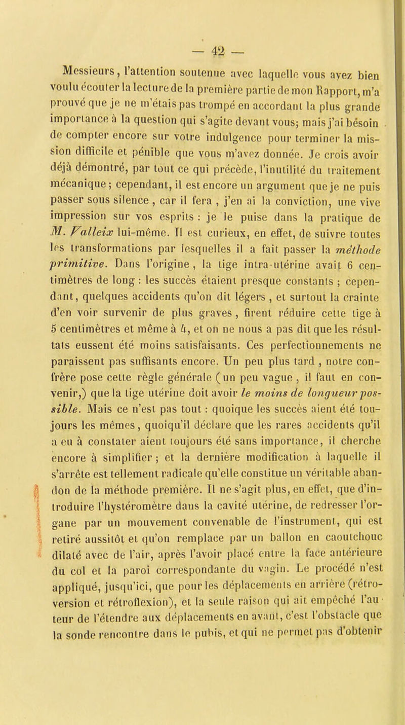 Messieurs, l'attention soiueniie avec laquelle vous ayez bien voulu écouler la lecture de la première partie de mon Rapport, m'a prouvé que je ne m'étais pas trompé en accordant la plus grande importance à la question qui s'agite devant vous; mais j'ai besoin . de compter encore sur votre indulgence pour terminei- la mis- sion difficile et pénible que vous m'avez donnée. Je crois avoir déjà démontré, par tout ce qui précède, l'inutilité du traitement mécanique; cependant, il est encore un argument que je ne puis passer sous silence , car il fera , j'en ai la conviction, une vive impression sur vos esprits: je le puise dans la pratique de M. Falleix lui-même. Il est curieux, en effet, de suivre toutes 1rs transformations par lesquelles il a fait passer la méthode primitive. Dans l'origine , la tige inira-utérine avait 6 cen- timètres de long : les succès étaient presque constants ; cepen- dant, quelques accidents qu'on dit légers , et surtout la crainte d'en voir survenir de plus graves , firent réduire cette lige à 5 centimètres et même à U, et on ne nous a pas dit que les résul- tats eussent été moins satisfaisants. Ces perfectionnements ne paraissent pas suffisants encore. Un peu plus tard , notre con- frère pose cette règle générale (un peu vague , il faut en con- venir,) que la lige utérine doit avoir le moins de longueur pos- sible. Mais ce n'est pas tout : quoique les succès aient éié tou- jours les mêmes, quoiqu'il déclare que les rares accidents qu'il a eu à constater aient toujours été sans importance, il cherche encore à simplifier ; et la dernière modification à laquelle il s'arrête est tellement radicale qu'elle constitue un véritable aban- don de la méthode première. Il ne s'agit plus, en effet, que d'in- troduire l'hystéromèire dans la cavité utérine, de redresser l'or- gane par un mouvement convenable de l'instrumeni, qui est retiré aussitôt et qu'on remplace par un ballon en caoutchouc dilaté avec de l'air, après l'avoir placé entre la face antérieure du col et la paroi correspondante du vagin. Le procédé n'est appliqué, jusqu'ici, que pour les déplacements en arrière (rétro- version et rétroflexion), et la seule raison qui ait empêché l'au • teur de l'étendre aux déplacements en avant, c'est l'obstacle que la sonde rencontre dans lo pubis, et qui ne permet pas d'obtenir