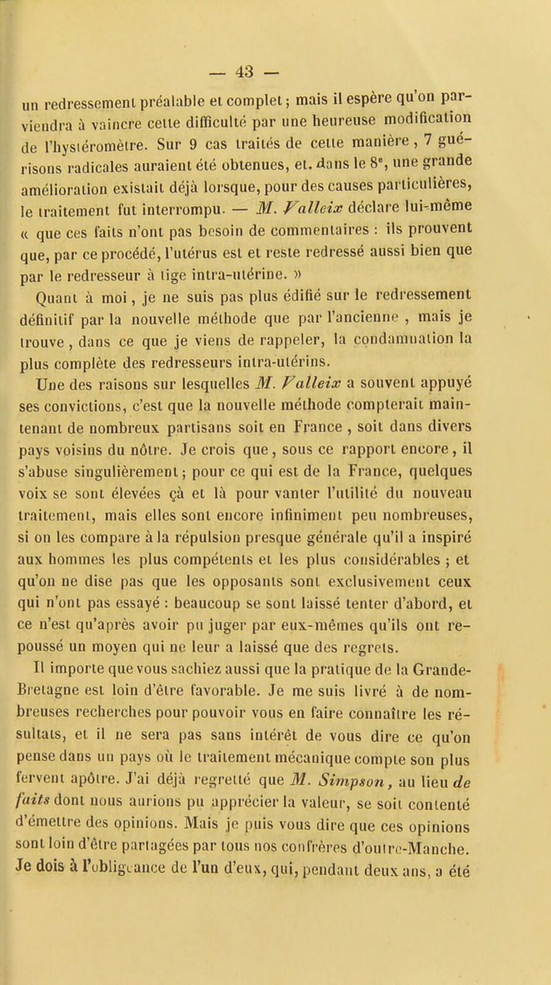 un redressemeni préalable et complet; mais il espère qu'on par- viendra à vaincre celte difficulté par une heureuse modification de l'hysiéromètre. Sur 9 cas traités de cette manière, 7 gué- risons radicales auraient été obtenues, et. dans le 8% une grande amélioration existait déjà lorsque, pour des causes particulières, le traitement fut interrompu. — M. Falleix déclare lui-même « que ces faits n'ont pas besoin de commentaires : ils prouvent que, par ce procédé, l'utérus est et reste redressé aussi bien que par le redresseur à lige intra-utérine. » Quant à moi, je ne suis pas plus édifié sur le redressement définitif par la nouvelle méthode que par l'ancienne , mais je trouve, dans ce que je viens de rappeler, la condamnation la plus complète des redresseurs inlra-uiérins. Une des raisons sur lesquelles M. Falleix a souvent appuyé ses convictions, c'est que la nouvelle méthode compterait main- tenant de nombreux partisans soit en France , soit dans divers pays voisins du nôtre. Je crois que, sous ce rapport encore, il s'abuse singulièrement; pour ce qui est de la France, quelques voix se sont élevées çà et là pour vanter l'utilité du nouveau traitement, mais elles sont encore infiniment peu nombreuses, si on les compare à la répulsion presque générale qu'il a inspiré aux hommes les plus compétents et les plus considérables ; et qu'on ne dise pas que les opposants sont exclusivement ceux qui n'ont pas essayé : beaucoup se sont laissé tenter d'abord, et ce n'est qu'après avoir pu juger par eux-mêmes qu'ils ont re- poussé un moyen qui ne leur a laissé que des regrets. Il importe que vous sachiez aussi que la pratique de la Grande- Bretagne est loin d'être favorable. Je me suis livré à de nom- breuses recherches pour pouvoir vous en faire connaître les ré- sultats, et il ne sera pas sans intérêt de vous dire ce qu'on pense dans un pays où le traitement mécanique compte son plus fervent apôire. J'ai déjà regretté que M. Simpson, au lieu de faits doni nous aurions pu apprécier la valeur, se soii contenté d'émettre des opinions. Mais je puis vous dire que ces opinions sont loin d'être partagées par tous nos confrères d'ouiro-Manche. Je dois à l'obligxance de l'un d'eux, qui, pendant deux ans, a été