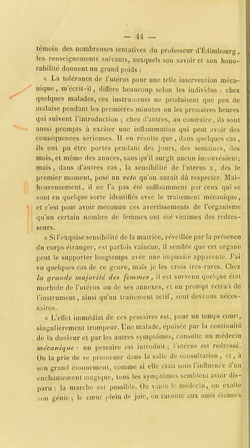 lémoin des nombreuses leniaiives du professeur d'Édimbourg, les reriseignemenis suivants, auxquels son savoir ei son hono- rabiliié donnent un grand poids : « La lolérance de l'uiérus pour une telle intervention méca- nique , m'écrit-il, ditTère beaucoup selon les individus : chez quelques malades, ces instruaients ne produisent que peu de malaise pendant les premières minutes ou les premières heures qui suivent l'introduction ; chez d'autres, au contraire, ils sont aussi prompts à exciter une inflammation qui peut avoir des conséquences sérieuses. Il en résulte que , dans quelques cas, ils ont pu être portés pendant des jours, des semaines, des mois, et même des années, sans qu'il surgît aucun inconvénient; mais , dans d'autres cas , la sensibilité de l'utérus a, dès le premier moment, posé un veto qu'on aurait dû respecter. Mal- hi.'ureusement, il ne l'a pas été suffisamment par ceux qui se sont en quelque sorte identifiés avec le traitement mécanique, et c'est pour avoir méconnu ces avertissements de l'organisme qu'un certain nombre de femmes ont été victimes des redres- seurs. « Si l'exquise sensibilité de la matrice, réveillée par la présence du corps éii'anger, est parfois vaincue, il semble que cet organe peut le supporter longtemps avec une impunité apparente. J'ai vu quelques cas de ce genre, mais je les crois très-rares. Chez la grande majorité des femmes, il est survenu quelque éiat morbide de l'utérus ou de ses annexes, et un prompt retrait de l'instrument, ainsi qu'un traitement actif, sont devenus néces- saires. « L'efîet immédiat de ces pessaires est, pour un temps court, singulièrement trompeur. Une malade, épuisée par la continuité de la douleur et parles autres symptômes, consulte un médecin mécanique: un pessaire est introduit; ruiérus est redressé. Ou la prie de se promener dans la salle de consultation , et, à son grand éionnement, comme si elle était sous l'inlluence d'un enchantement magique, tous les symptômes semblent avoir dis- paru : la marche est possible. On v.inte le médecin, on exalte i-on génie ; le cœur |ilein de joie, on raconte aux amis étonnés