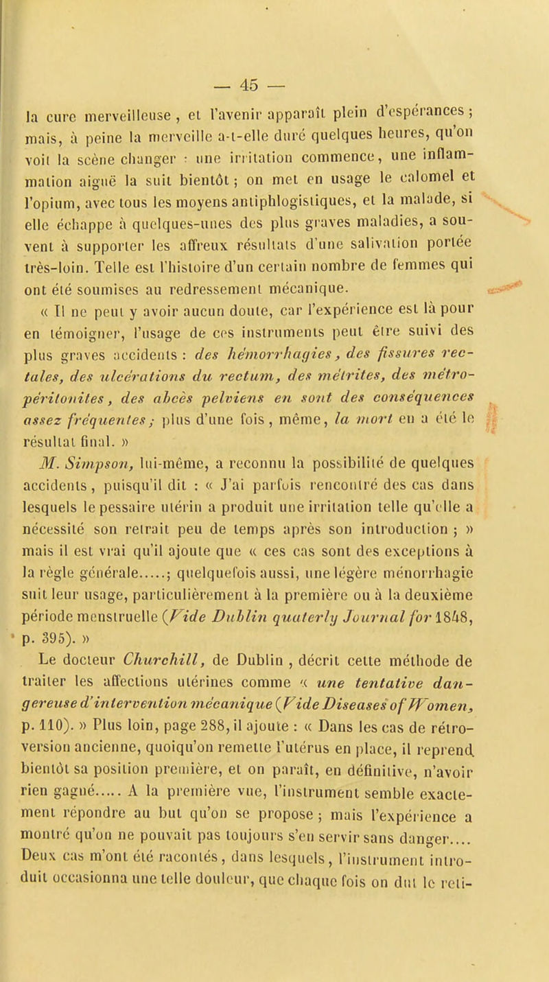 la cure merveilleuse , ei l'avenir apparaît plein d'espérances ; mais, à peine la merveille a-i-elle duré quelques heures, qu'on voit la scène changer : une iniiation commence, une inflam- maiion aiguë la suit bientôt ; on met en usage le calomel et l'opium, avec tous les moyens aniiphlogisiiques, et la malade, si elle échappe à quelques-unes des plus graves maladies, a sou- vent à supporter les affreux résuliais d'une salivation portée irès-Ioin. Telle est l'histoire d'un certain nombre de femmes qui ont été soumises au redressement mécanique. « Il ne peut y avoir aucun doute, car l'expérience est là pour en témoigner, l'usage de ces instruments peut êire suivi des plus graves accidents: des hémorrhagies, des fissures rec- tales, des %dcérations du rectum, des métrites, des métro- péritonites, des abcès pelviens en sont des conséquences assez fréquentesplus d'une fois , même, la mort eu a été le résultat final. » 31. Simpson, lui-même, a reconnu la pos&ibiliié de quelques accidents, puisqu'il dit : « J'ai parfois lencoiilré des cas dans lesquels lepessaire utérin a produit une irritation telle qu'elle a nécessité son reirait peu de temps après son introduction ; » mais il est vrai qu'il ajoute que « ces cas sont des exceptions à la règle générale ; quelquefois aussi, une légère ménorrhagie suit leur usage, particulièrement à la première ou à la deuxième période menstruelle {Fide Dublin quuterly Journal for 1848, ' p. 395). » Le docteur Churchill, de Dublin , décrit cette méthode de traiter les affections utérines comme '( une tentative dan- gereuse d'intervention inécanique {Fide Diseuses of ff'omen, p. 110). )) Plus loin, page 288, il ajoute : « Dans les cas de rétro- version ancienne, quoiqu'on remette l'utérus en place, il reprend bientôt sa position première, et on paraît, en définitive, n'avoir rien gagné A la première vue, l'instrument semble exacte- ment répondre au but qu'on se propose ; mais l'expérience a montré qu'on ne pouvait pas toujours s'en servir sans danger.... Deux cas m'ont été racontés, dans lesquels, l'instrument intro- duit occasionna une telle douleur, que chaque fois on dut le reii-