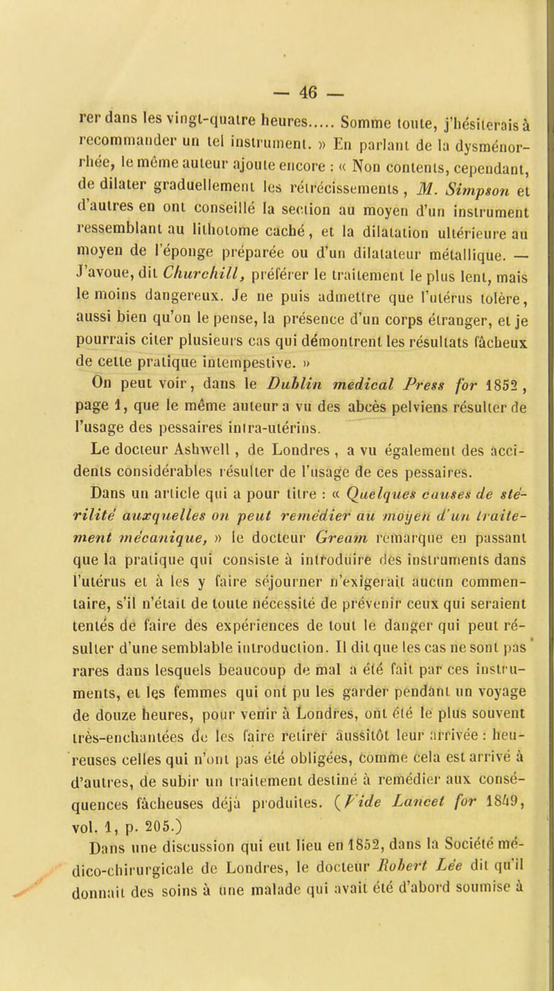 rerdans les vingi-quaire heures Somme toute, j'hésiterais à recommander un tel instrument. » En parlant de la dysménor- rhée, le même auteur ajoute encore : « Non contents, cependant, de dilater graduellement les rétrécissements , M. Simpson et d'autres en ont conseillé la section au moyen d'un instrument ressemblant au lithoiome caché, et la dilatation ultérieure au moyen de l'éponge préparée ou d'un dilatateur métallique. — J'avoue, dit Churchill, préférer le traitement le plus lent, mais le moins dangereux. Je ne puis admettre que l'utérus tolère, aussi bien qu'on le pense, la présence d'un corps étranger, et je pourrais citer plusieurs cas qui démontrent les résultats fâcheux de cette pratique intempestive. » On peut voir, dans le Dublin médical Press for 1852 , page 1, que le même auteur a vu des abcès pelviens résulter de l'usage des pessaires intra-utérins. Le docteur Ashwell, de Londres , a vu également des acci- dents considérables résulter de l'usage de ces pessaires. Dans un article qui a pour titre : « Quelques causes de sté- rilité' auxquelles on peut remédier au moyen d'un traite- ment mécanique, » le docteur Gream remarque en passant que la pratique qui consiste à introduire ries instruments dans l'utérus et à les y faire séjourner n'exigerait aucun commen- taire, s'il n'était de toute nécessité de prévenir ceux qui seraient tentés de faire des expériences de tout le danger qui peut ré- sulter d'une semblable introduction. Il dit que les cas ne sont pas ' rares dans lesquels beaucoup de mal a été fait par ces instru- ments, et les femmes qui ont pu les garder pendânt un voyage de douze heures, pour venir à Londres, ont été le plus souvent très-enchantées de les faire relirei' aussitôt leur arrivée : heu- reuses celles qui n'ont pas été obligées, comme cela est arrivé à d'autres, de subir un traitement destiné à remédier aux consé- quences fâcheuses déjà produites. (^P'ide Lancet for 18^9, vol. 1, p. 205.) Dans une discussion qui eut lieu en 1852, dans la Société mé- dico-chirurgicale de Londres, le docteur Robert Lée dit qu'il donnait des soins à une malade qui avait été d'abord soumise à