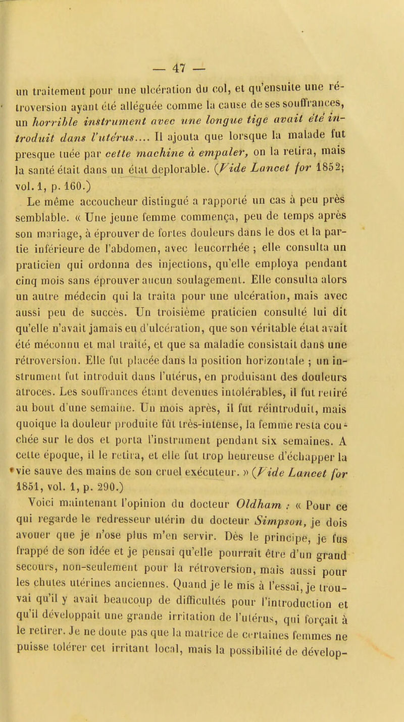 un traitement pour une ulcération du col, et qu'ensuite une ré- • troversion ayant été alléguée comme la cause de ses souffrances, un horrihle instrument avec une longue tige avait été in- troduit dans l'utérus.... Il ajouta que lorsque la malade fut presque luée par cette machine à empaler, on la retira, mais la santé était dans un état déplorable. {Fide Lancet for 1852; vol.l, p. 160.) Le même accoucheur distingué a rapporté un cas à peu près semblable. « Une jeune femme commença, peu de temps après son mariage, à éprouver de fortes douleurs dans le dos et la par- tie inférieure de l'abdomen, avec leucorrhée ; elle consulta un praticien qui ordonna des injections, qu'elle employa pendant cinq mois sans éprouver aucun soulagement. Elle consulta alors un autre médecin qui la traita pour une ulcération, mais avec aussi peu de succès. Un troisième praticien consulté lui dit qu'elle n'avait jamais eu d'ulcération, que son véritable étal avait été méconnu et mal traité, et que sa maladie consistait dans une rétroversion. Elle fut placée dans la position horizontale ; un in- strument fut introduit dans l'utérus, en produisant des douleurs atroces. Les souffrances étant devenues intolérables, il fut relire au bout d'une semaine. Un mois après, il fut réintroduit, mais quoique la douleur produite fiit très-intense, la femme resta cou* chée sur le dos et porta l'instrument pendant six semaines. A celte époque, il le retii a, et elle fut trop heureuse d'échapper la •vie sauve des mains de son cruel exécuteur. » {Fide Lancet for 1851, vol. 1, p. 290.) Voici maintenant l'opinion du docteur Oldham « Pour ce qui i-egarde le redresseur uiérin du docteur Simpson, je dois avouer que je n'ose plus m'en servir. Dès le principe, je fus frappé de son idée et je pensai qu'elle pourrait être d'un grand secours, non-seulement pour la rétroversion, mais aussi pour les chutes utérines anciennes. Quand je le mis à l'essai, je trou- vai qu'il y avait beaucoup de diflicultés pour l'iniroduciion et qu'il développait une grande irritation de l'utérus, qui forçait à le retirer. Je ne doute pas que la matrice de certaines femmes ne puisse tolérer cet irritant local, mais la possibilité de dévelop-