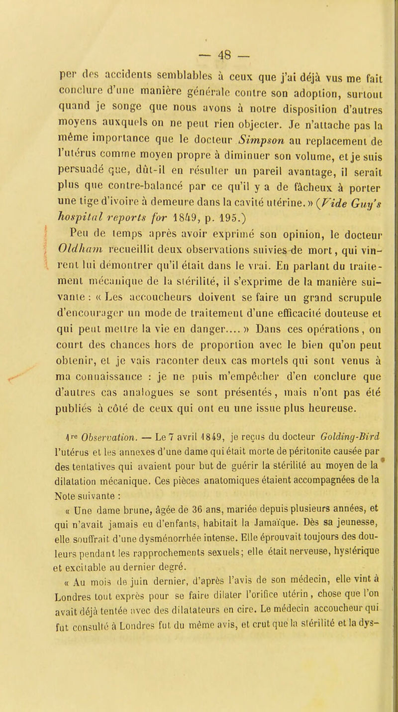 per dos accidents semblables à ceux que j'ai déjà vus me fait conclure d'une manière générale contre son adoption, surtout quand je songe que nous avons à notre disposition d'autres moyens auxquels on ne peut rien objecter. Je n'attache pas la même importance que le àocieiir Simpson au replacement de l'utérus comme moyen propre à diminuer son volume, et je suis persuadé que, dût-il en résulter un pareil avantage, il serait plus que contre-balancé par ce qu'il y a de fâcheux à porter une tige d'ivoire à demeure dans la cavité utérine. « {Fide Guy's hos-pilal reports for 1849, p. 195.) Peu de temps après avoir exprimé son opinion, le docteur Oldham recueillit deux observations suivies^e mort, qui vin- rent lui démontrer qu'il était dans le vrai. En parlant du traite- ment mécanique de la stérilité, il s'exprime de la manière sui- vante : « Les accoucheurs doivent se faire un grand scrupule d'encourager un mode de traitement d'une efficacité douteuse et qui peut mettre la vie en danger.... )> Dans ces opérations, on court des chances hors de proportion avec le bien qu'on peut obtenir, et je vais raconter deux cas mortels qui sont venus à ma connaissance : je ne puis m'empêcher d'en conclure que d'autres cas analogues se sont présentés, mais n'ont pas été publiés à côté de ceux qui ont eu une issue plus heureuse. h^^ Observation. — Le7 avril '1849, je reçus du docteur Golding-Bird l'utérus et les annexes d'une dame qui était morte de péritonite causée par des tentatives qui avaient pour but de guérir la stérilité au moyen de la dilatation mécanique. Ces pièces anatomiques étaient accompagnées delà Note suivante : « Une dame brune, âgée de 36 ans, mariée depuis plusieurs années, et qui n'avait jamais eu d'enfants, habitait la .Tamaïque. Dès sa jeunesse, elle souffrait, d'une dysménorrhée intense. Elle éprouvait toujours des dou- leurs pendant les rapprochements sexuels; elle était nerveuse, hystérique et excitable au dernier degré. « Au mois (le juin dernier, d'après l'avis de son médecin, elle vint à Londres tout exprès pour se faire dilater l'orifice utérin, chose que l'on avait déjà tentée avec des dilatateurs on cire. Le médecin accoucheur qui fut consulté à Londres fut du même avis, et crut que la stérilité et la dys-