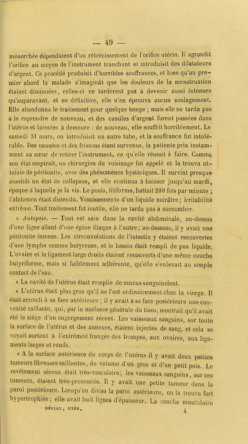 ménorrhée dépendaient d'un rétrécissement de l'orifice utérin. Il agrandit rorifice au moyen de l'instrument tranchant et introduisit des dilatateurs d'argent. Ce procédé produisit d'horribles souffrances, et bien qu'au pre- mier abord la malade s'imaginât que les douleurs de la menstruation étaient diminuées, celles-ci ne tardèrent pas à devenir aussi intenses qu'auparavant, et en définitive, elle n'en éprouva aucun soulagement. Elle abandonna le traitement pour quelque temps ; mais elle ne tarda pas à le reprendre de nouveau, et des canules d'argent furent passées dans l'utérus et laissées à demeure : de nouveau, elle souffrit horriblement. Le samedi 31 mars, on introduisit un autre tube, et la souffrance fut intolé» rable. Des nausées et des frissons étant survenus, la patiente pria instam- ment sa sœur de retirer l'instrument, ce qu'elle réussit à faire. Commçr son état empirait, un chirurgien du voisinage fut appelé et la trouva at-» teinte de péritonite, avec des phénomènes hystériques. Il survint presque aussitôt un état de collapsus, et elle continua à baisser jusqu'au mardi, époque à laquelle je la vis. Le pouls, filiforme, battait 200 fois par minute ; l'abdomen était distendu. Vomissements d'un liquide noirâtre; irritabilité extrême. Tout traitement fut inutile, elle ne larda pas à succomber. « Autopsie. — Tout est sain dans la cavité abdominale, au-dessus d'une ligne allant d'une épine iliaque à l'autre; au-dessous, il y avait une péritonite intense. Les circonvolutions de l'intestin y étaient recouvertes d'une lymphe comme butyreuse, et le bassin était rempli de pus liquide. L'ovaire et le ligament large droits étaient recouverts d'une même couche bulyriforme, mais si faiblement adhérente, qu'elle s'enlevait au simple contact de l'eau. « La cavité de l'utérus était remplie de mucus sanguinolent. « L'utérus était plus gros qu'il ne l'est ordinairement chez la vierge. Il était arrondi à sa face antérieure ; il y avait à sa face postérieure une con- vexité saillante, qui, par la mollesse générale du tissu, montrait qu'il avait été le siège d'un engorgement récent. Les vaisseaux sanguins, sur toute la surface de l'utérus et des annexes, étaient injectés de sang, et cela se voyait surtout à l'extrémité frangée des trompes, aux ovaires, aux liga- ments larges et ronds. « A la surface antérieure du corps de l'utérus il y avait deux petites tumeurs fibreuses saillantes, du volume d'un gros et d'un petit pois. Le revêtement séreux était très-vasculaire; les vaisseaux sanguins, sur ces tumeurs, étaient très-prononcés. Il y avait une petite tumeur'dans la paroi postérieure. Lorsqu'on divisa la paroi antérieure, on la trouva fort hypertrophiée ; elle avait huit lignes d'épaisseur. La couche musculaire