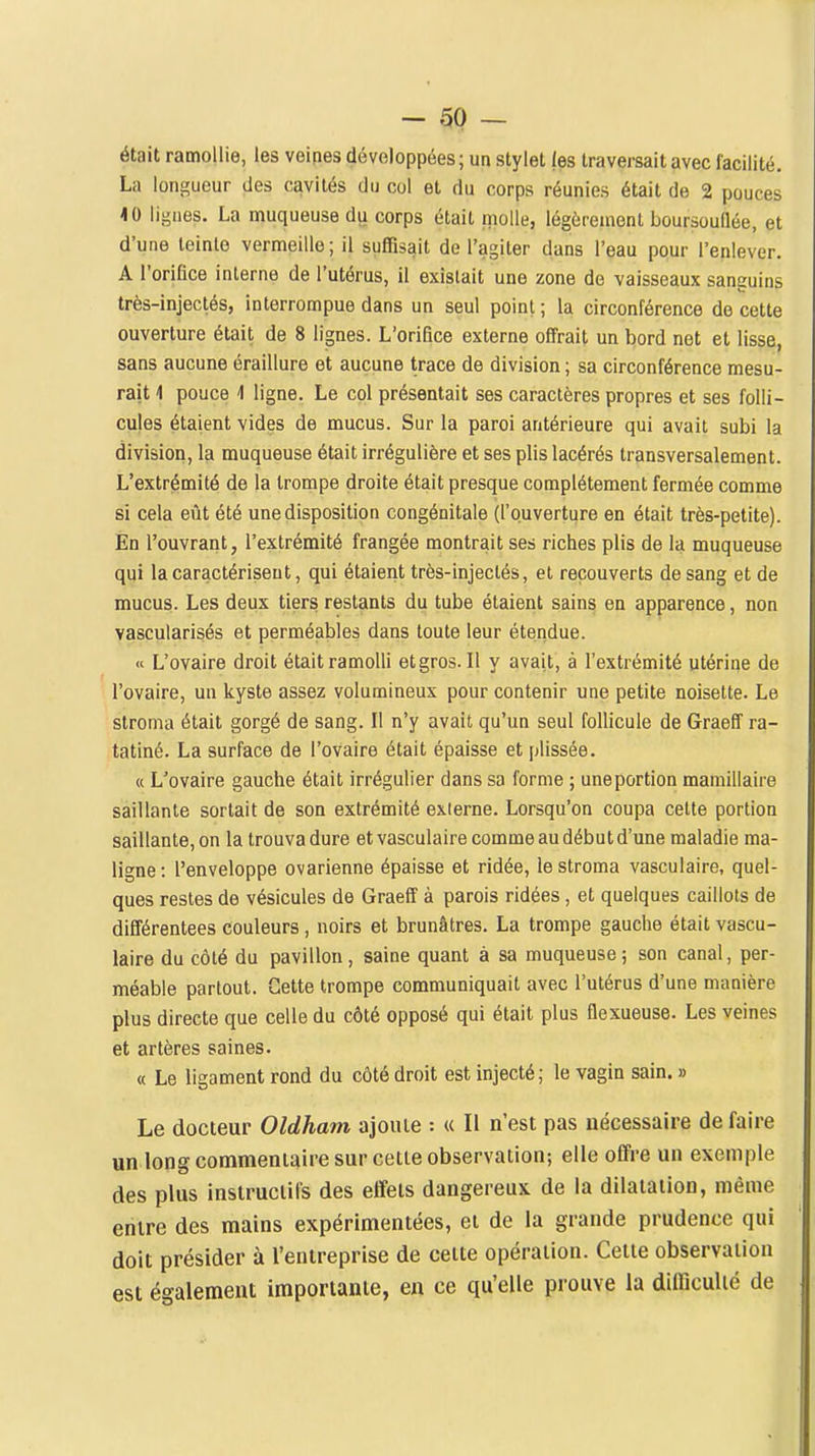 était ramollie, les veines développées; un stylet les traversait avec facilité. La longueur des cavités du col et du corps réunies était de 2 pouces <0 lignes. La muqueuse du corps était molle, légèrement boursouflée, et d'une teinte vermeille; il suffisait de l'agiter dans l'eau pour l'enlever. A l'orifice interne de l'utérus, il existait une zone de vaisseaux sanguins très-injectés, interrompue dans un seul point; la circonférence de cette ouverture était de 8 lignes. L'orifice externe offrait un bord net et lisse, sans aucune éraillure et aucune trace de division ; sa circonférence mesu- rait 4 pouce 4 ligne. Le col présentait ses caractères propres et ses folli- cules étaient vides de mucus. Sur la paroi antérieure qui avait subi la division, la muqueuse était irrégulière et ses plis lacérés transversalement. L'extrémité de la trompe droite était presque complètement fermée comme si cela eût été une disposition congénitale (l'ouverture en était très-petite). Én l'ouvrant, l'extrémité frangée montrait ses riches plis de la muqueuse qui la caractérisent, qui étaient très-injectés, et recouverts de sang et de mucus. Les deux tiers restants du tube étaient sains en apparence, non vascularisés et perméables dans toute leur étendue.  L'ovaire droit était ramolli et gros. Il y avait, à l'extrémité utérine de l'ovaire, un kyste assez volumineux pour contenir une petite noisette. Le stroma était gorgé de sang. II n'y avait qu'un seul follicule de Graeff ra- tatiné. La surface de l'ovaire était épaisse et plissée. « L'ovaire gauche était irrégulier dans sa forme ; uneportion mamillaire saillante sortait de son extrémité externe. Lorsqu'on coupa cette portion saillante, on la trouva dure etvasculaire comme au début d'une maladie ma- ligne: l'enveloppe ovarienne épaisse et ridée, le stroma vasculaire, quel- ques restes de vésicules de Graeff à parois ridées , et quelques caillots de différentees couleurs, noirs et brunâtres. La trompe gauche était vascu- laire du côté du pavillon, saine quant à sa muqueuse; son canal, per- méable partout. Cette trompe communiquait avec l'utérus d'une manière plus directe que celle du côté opposé qui était plus flexueuse. Les veines et artères saines. « Le ligament rond du côté droit est injecté; le vagin sain. » Le docteur Oldham ajoute : « Il n'est pas nécessaire de faire un long commentaire sur cette observation; elle offre un exemple des plus instructifs des effets dangereux de la dilatation, même entre des mains expérimentées, et de la grande prudence qui doit présider à l'entreprise de celte opération. Celte observation est également importante, en ce qu'elle prouve la difficulté de