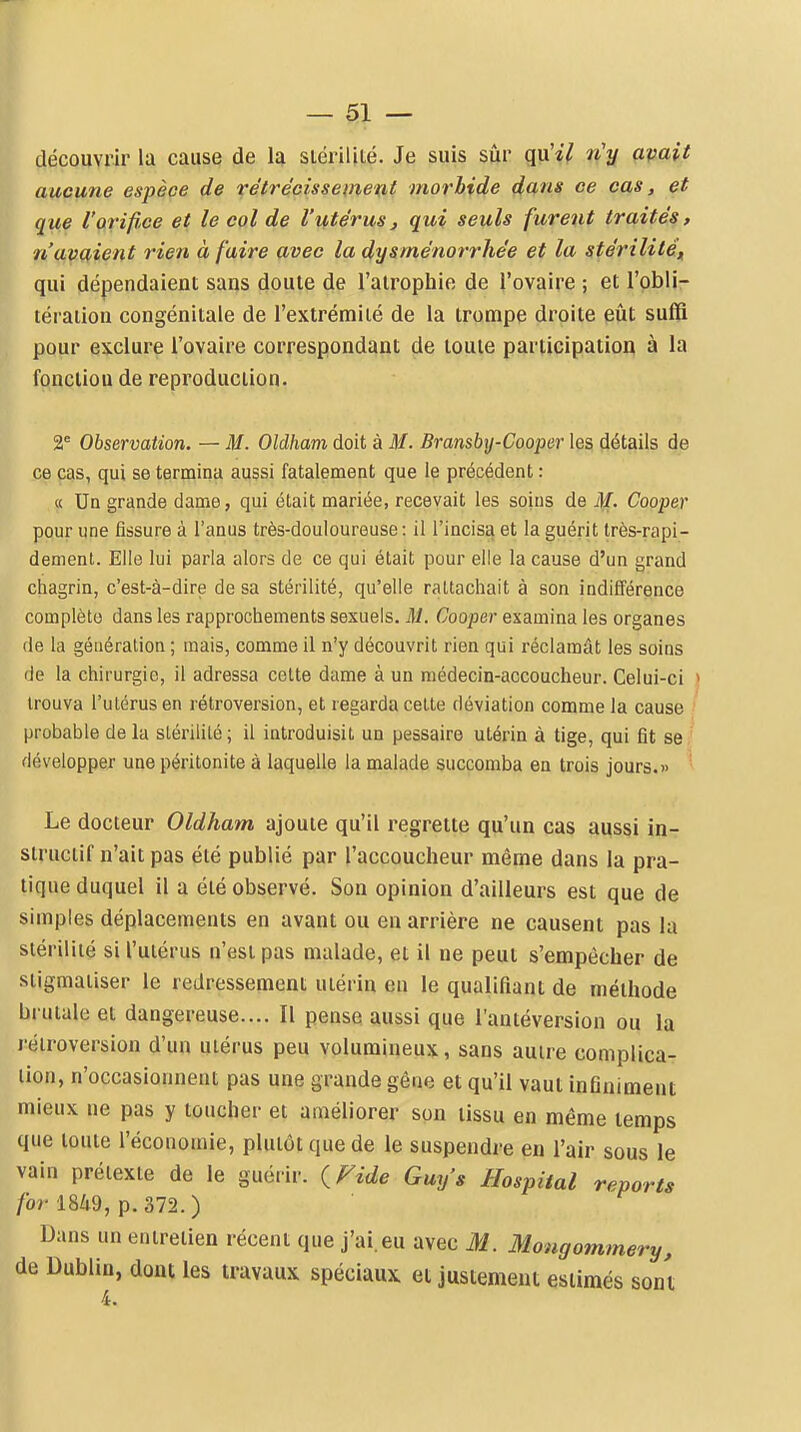 découvrir la cause de la siéi'illLé. Je suis siir qu'il n'y avait aucune espèce de rétrécissement morbide dans ce cas, et que l'orifî<ce et le col de Vutérus, qui seuls furent traités, n'avaient rien à faire avec la dysménorrhée et la stérilité^ qui dépendaient sans doute de l'atrophie de l'ovaire ; et l'obli- téraiion congénitale de l'extrémité de la trompe droite eût suffi pour exclure l'ovaire correspondant de toute participation à la fonction de reproduction. 2^ Observation. — M. Oldham doit à M. Bransby-Cooper les détails de ce cas, qui se termina aussi fatalement que le précédent : « Un grande dame, qui était mariée, recevait les soins de if. Cooper pour une fissure à l'anus très-douloureuse: il l'incisa et la guérit très-rapi- dement. Elle lui parla alors de ce qui était pour elle la cause d'un grand chagrin, c'est-à-dire de sa stérilité, qu'elle rattachait à son indifférence complète dans les rapprochements sexuels. M. Cooper examina les organes de la génération ; mais, comme il n'y découvrit rien qui réclamât les soins de la chirurgie, il adressa celte dame à un médecin-accoucheur. Celui-ci > trouva l'ulérus en rétroversion, et regarda celte déviation comme la cause * probable delà slérililé; il introduisit un pessaire utérin à tige, qui fit se/ développer une péritonite à laquelle la malade succomba en trois jours.» Le docteur Oldham ajoute qu'il regrette qu'un cas aussi in- structif n'ait pas été publié par l'accoucheur même dans la pra- tique duquel il a été observé. Son opinion d'ailleurs est que de simples déplacements en avant ou en arrière ne causent pas la stérilité si l'utérus n'est pas malade, et il ne peut s'empêcher de stigmatiser le redressement utérin eu le qualifiant de méthode brutale et dangereuse.... Il pense aussi que l'antéversion ou la rétroversion d'un uiérus peu volumineux, sans auire complica- tion, n'occasionnent pas une grande gêne et qu'il vaut inflniment mieux ne pas y toucher et améliorer son tissu en même temps que toute l'économie, plutôt que de le suspendre en l'air sous le vain prétexte de le guérir. ^P^ide Guy's Hospital reports /br l849, p.372.) Dans un entretien récent que j'ai.eu avec M. Mougommery, de Dublin, dont les travaux spéciaux et justement estimés sont 4.