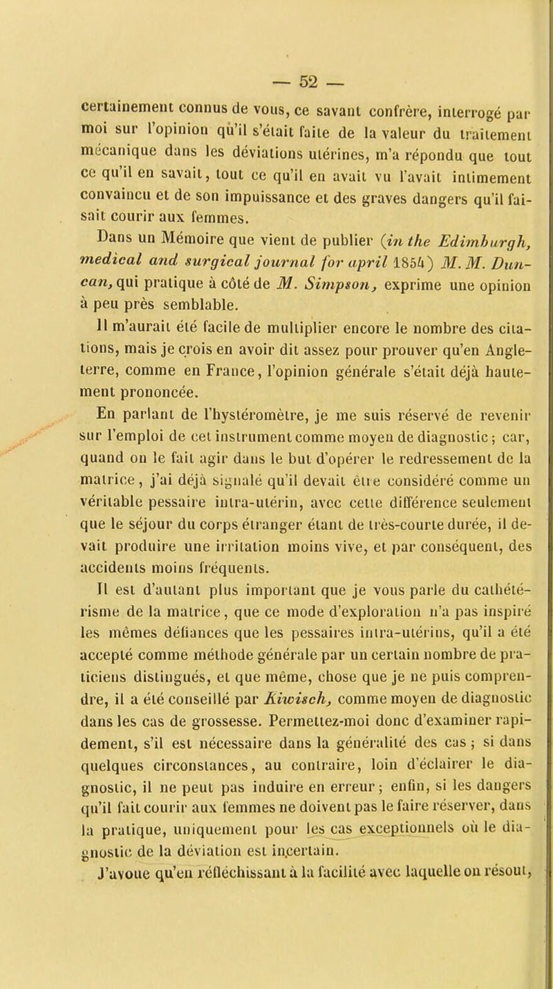certuinement connus de vous, ce savant confrère, interrogé par moi sur l'opinion qu'il s'était faite de la valeur du traitement mécanique dans les déviations utérines, m'a répondu que tout ce qu'il en savait, tout ce qu'il en avait vu l'avait intimement convaincu et de son impuissance et des graves dangers qu'il fai- sait courir aux femmes. Dans un Mémoire que vient de publier (m the Edimhurgh, médical atid surgical journal for april 185i) M. M. Dun- can, qui pratique à côté de M. Simpson, exprime une opinion à peu près semblable. Il m'aurait été facile de multiplier encore le nombre des cita- tions, mais je crois en avoir dit assez pour prouver qu'en Angle- terre, comme en France, l'opinion générale s'était déjà haute- ment prononcée. En parlant de l'hysiéromètre, je me suis réservé de revenir sur l'emploi de cet instrument comme moyeu de diagnostic; car, quand on le fait agir dans le but d'opérer le redressement de la matrice, j'ai déjà signalé qu'il devait ên e considéré comme un véritable pessaire intra-utérin, avec cette différence seulemeut que le séjour du corps étranger étant de très-courte durée, il de- vait produire une irritation moins vive, et par conséquent, des accidents moins fréquents. Il est d'autant plus important que je vous parle du cathété- risme de la matrice, que ce mode d'exploration n'a pas inspiré les mêmes défiances que les pessaires inira-uiérins, qu'il a été accepté comme méthode générale par un certain nombre de pra- ticiens distingués, et que même, chose que je ne puis compren- dre, il a été conseillé par Kiwisch, comme moyen de diagnostic dans les cas de grossesse. Permettez-moi donc d'examiner rapi- dement, s'il est nécessaire dans la généralité des cas ; si dans quelques circonstances, au contraire, loin d'éclairer le dia- gnostic, il ne peut pas induire en erreur; enfin, si les dangers qu'il fait courir aux femmes ne doivent pas le faire réserver, dans la pratique, uniquement pour les cas exceptionnels où le dia- gnostic de la déviation est incertain. J'avoue qu'en réfléchissant à la facilité avec laquelle ou résout,