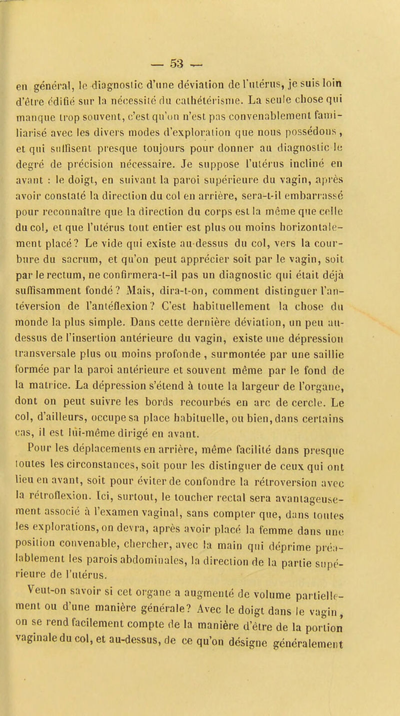 en général, le diagnostic d'une déviation de rmérus, je suis loin d'être édifié sur la nécessité du caihétérisnie. La seule chose qui manque trop souvent, c'est qu'un n'est pas convenablement fanii- liai'isé avec les divers modes d'exploraiion que nous possédons, et qui snlfisenl pi-esque toujours pour donner au diagnostic le degré de précision nécessaire. Je suppose l'utérus incliné en avant : le doigt, en suivant la paroi supérieure du vagin, après avoir constaté la direction du col en arrière, sera-t-il embarrassé pour reconnaître que la direction du corps est la même que celle du col, et que l'utérus tout entier est plus ou moins horizontale- ment placé? Le vide qui existe au-dessus du col, vers la cour- bure du sacrum, et qu'on peut apprécier soit par le vagin, soit par le rectum, ne conflrmera-t-il pas un diagnostic qui était déjà suffisamment fondé? Mais, dira-t-on, comment distinguer l'an- téversion de l'antéflexion? C'est habituellement la chose du monde la plus simple. Dans cette dernière déviation, un peu au- dessus de l'insertion antérieure du vagin, existe une dépression transversale plus ou moins profonde , surmontée par une saillie formée par la paroi antérieure et souvent même par le fond de la matrice. La dépression s'étend à toute la largeur de l'organe, dont on peut suivre les bords recourbés en arc de cercle. Le col, d'ailleurs, occupe sa place habituelle, ou bien, dans certains cas, il est liii-même dirigé en avant. Pour les déplacements en arrière, même facilité dans presque toutes les circonstances, soit pour les distinguer de ceux qui ont lieu en avant, soit pour éviter de confondre la rétroversion avec la rétroflexion. Ici, surtout, le toucher rectal sera avantageuse- ment associé à l'examen vaginal, sans compter que, dans toutes les explorations, on devra, après avoir placé la femme dans une position convenable, chercher, avec la main qui déprime préa- lablement les parois abdominales, la direction de la partie supé- rieure de l'utérus. Veut-on savoir si cet organe a augmenté de volume pariielk- ment ou d'une manière générale? Avec le doigt dans le vagin, on se rend facilement compte de la manière d'être de la portion vaginale du col, et au-dessus, de ce qu'on désigne généralement