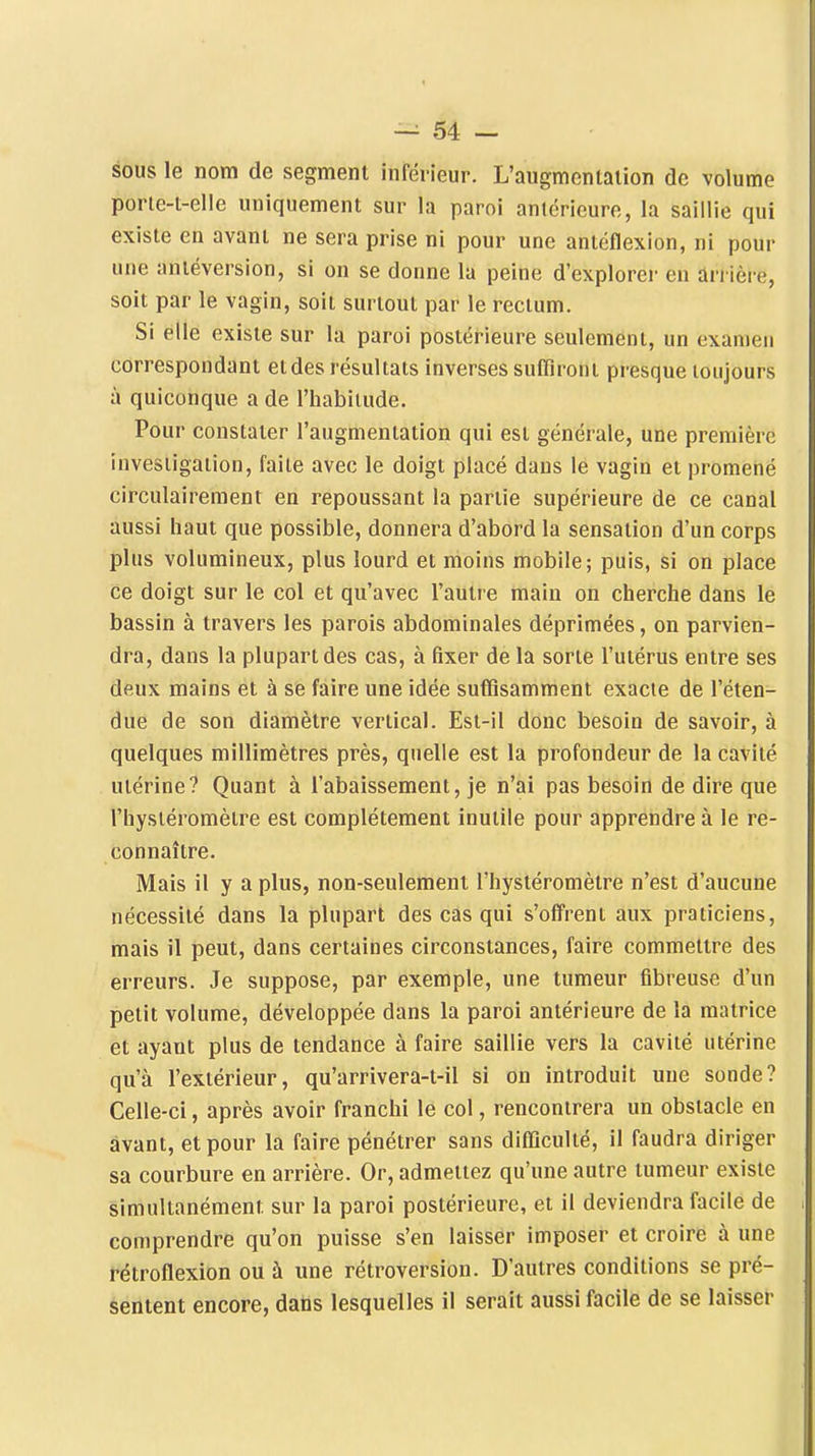 sous le nom de segment inférieur. L'augmentation de volume porle-t-elle uniquement sur la paroi antérieure, la saillie qui existe en avant ne sera prise ni pour une antéflexion, ni pour une antéversion, si on se donne la peine d'explorer en arrière, soit par le vagin, soit surtout par le rectum. Si elle existe sur la paroi postérieure seulement, un examen correspondant et des résultats inverses suffiront presque toujours à quiconque a de l'habitude. Pour constater l'augmentation qui est générale, une première investigation, faite avec le doigt placé dans le vagin et promené circulaireraent en repoussant la partie supérieure de ce canal aussi haut que possible, donnera d'abord la sensation d'un corps plus volumineux, plus lourd et moins mobile; puis, si on place ce doigt sur le col et qu'avec l'autre main on cherche dans le bassin à travers les parois abdominales déprimées, on parvien- dra, dans la plupart des cas, à fixer de la sorte l'utérus entre ses deux mains et à se faire une idée suffisamment exacte de l'éten- due de son diamètre vertical. Est-il donc besoin de savoir, à quelques millimètres près, quelle est la profondeur de la cavité utérine? Quant à l'abaissement, je n'ai pas besoin de dire que l'hysiéromètre est complètement inutile pour apprendre à le re- connaître. Mais il y a plus, non-seulement l'hystéromètre n'est d'aucune nécessité dans la plupart des cas qui s'offrent aux praticiens, mais il peut, dans certaines circonstances, faire commettre des erreurs. Je suppose, par exemple, une tumeur fibreuse d'un petit volume, développée dans la paroi antérieure de la matrice et ayant plus de tendance à faire saillie vers la cavité utérine qu'à l'extérieur, qu'arrivera-t-il si on introduit une sonde? Celle-ci, après avoir franchi le col, rencontrera un obstacle en avant, et pour la faire pénétrer sans difficulté, il faudra diriger sa courbure en arrière. Or, admettez qu'une autre tumeur existe simultanément sur la paroi postérieure, et il deviendra facile de comprendre qu'on puisse s'en laisser imposer et croire à une rétroflexion ou à une rétroversion. D'autres conditions se pré- sentent encore, dans lesquelles il serait aussi facile de se laisser