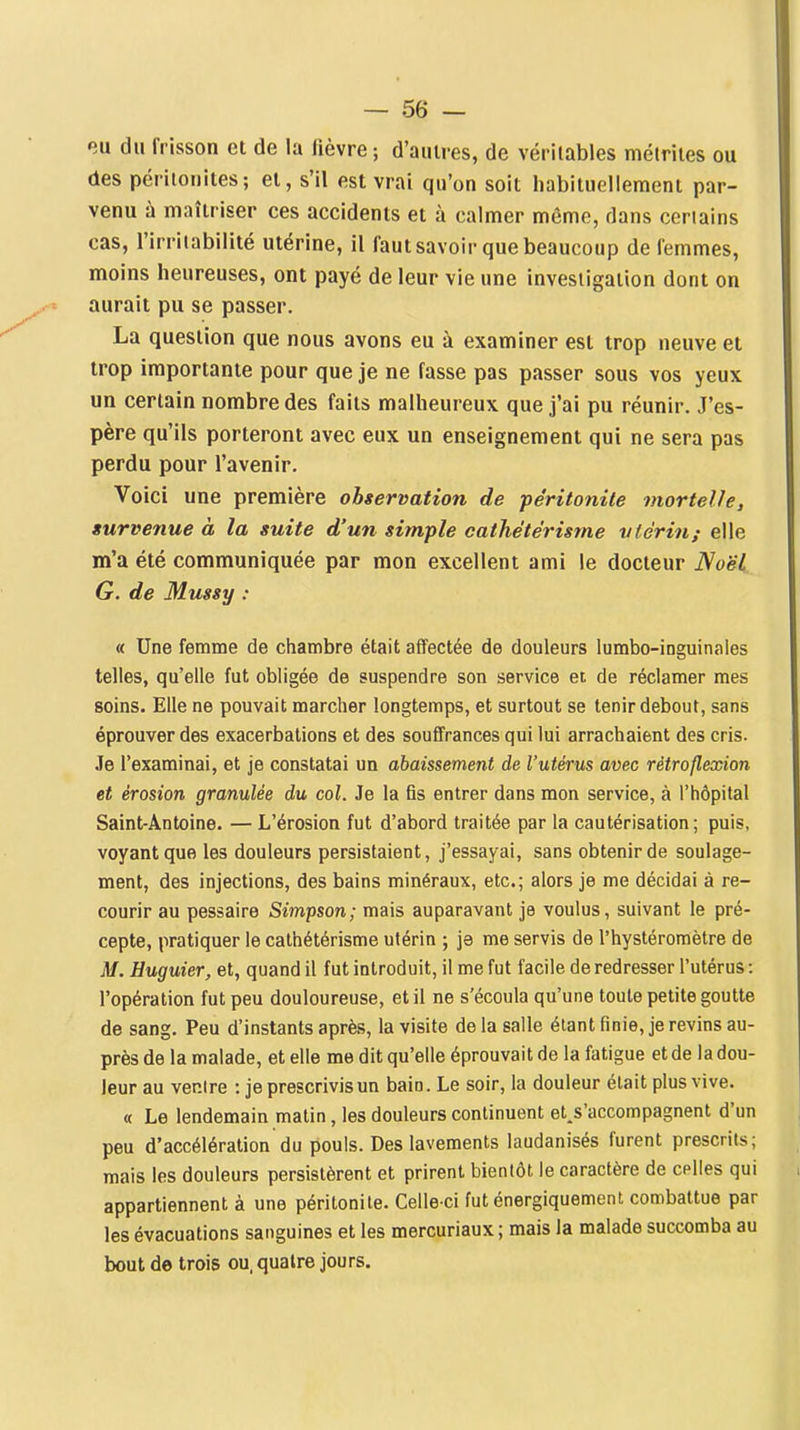 eu du frisson et de la lièvre ; d'auires, de véritables métriies ou des périloiiites; et, s'il est vrai qu'on soit habituellement par- venu à maîtriser ces accidents et à calmer même, dans certains cas, l'irritabilité utérine, il faut savoir que beaucoup de femmes, moins heureuses, ont payé de leur vie une investigation dont on .^■^ aurait pu se passer. La question que nous avons eu à examiner est trop neuve et trop importante pour que je ne fasse pas passer sous vos yeux un certain nombre des faits malheureux que j'ai pu réunir. J'es- père qu'ils porteront avec eux un enseignement qui ne sera pas perdu pour l'avenir. Voici une première observation de péritonite mortelle, survenue à la suite d'un simple cathétérisrne vfériu; elle m'a été communiquée par mon excellent ami le docteur Noël G. de Mussy : « Une femme de chambre était affectée de douleurs lumbo-inguinales telles, qu'elle fut obligée de suspendre son service et de réclamer mes soins. Elle ne pouvait marcher longtemps, et surtout se tenir debout, sans éprouver des exacerbations et des souffrances qui lui arrachaient des cris. Je l'examinai, et je constatai un abaissement de l'utérus avec rètroflexion et érosion granulée du col. Je la fis entrer dans mon service, à l'hôpital Saint-Antoine. — L'érosion fut d'abord traitée par la cautérisation; puis, voyant que les douleurs persistaient, j'essayai, sans obtenir de soulage- ment, des injections, des bains minéraux, etc.; alors je me décidai à re- courir au pessaire Simpson; mais auparavant je voulus, suivant le pré- cepte, pratiquer le cathétérisrne utérin ; je me servis de l'hysléromètre de M. Huguier, et, quand il fut introduit, il me fut facile de redresser l'utérus : l'opération fut peu douloureuse, et il ne s'écoula qu'une toute petite goutte de sang. Peu d'instants après, la visite de la salle étant finie, je revins au- près de la malade, et elle me dit qu'elle éprouvait de la fatigue et de la dou- leur au ventre : je prescrivis un bain. Le soir, la douleur était plus vive. « Le lendemain matin, les douleurs continuent et.s'accompagnent d'un peu d'accélération du pouls. Des lavements laudanisés furent prescrits; mais les douleurs persistèrent et prirent bientôt le caractère de celles qui appartiennent à une péritonite. Celle-ci fut énergiquemenl combattue par les évacuations sanguines et les mercuriaux ; mais la malade succomba au bout de trois ou. quatre jours.