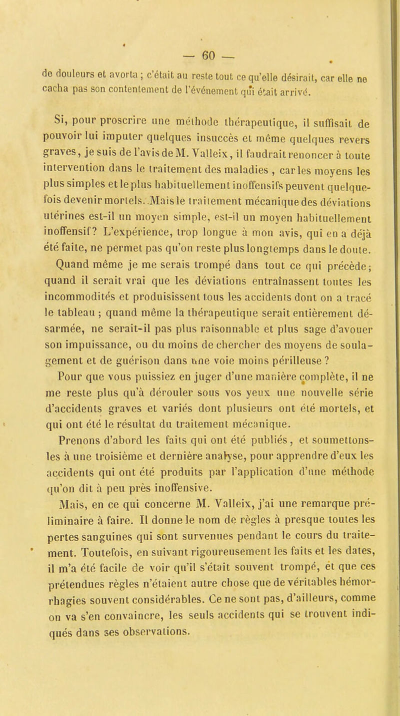 de douleurs et avorta ; c'était au reste tout ce qu'elle désirait, car elle ne cacha pas son contentement de l'événement qiîi ctàil arrive^ Si, pour proscrire une méthode thérapeutique, il sufïîsait de pouvoir lui imputer quelques insuccès et même quelques revers graves, je suis de l'avisdeM. Valleix, il faudrait renoncer à toute intervention dans le traitement des maladies , caries moyens les plus simples et le plus habituellement inoffensifs peuvent quelque- lois devenir morlels..Mais le iraiiement mécanique des déviations utérines est-il un moyen simple, est-il un moyen habituellemenl inoffensil ? L'expérience, trop longue à mon avis, qui en a déjà été faite, ne permet pas qu'on reste plus longtemps dans le doute. Quand même je me serais trompé dans tout ce qui précède; quand il serait vrai que les déviations entraînassent toutes les incommodités et produisissent tous les accidents dont on a tracé le tableau ; quand même la thérapeutique serait entièrement dé- sarmée, ne serait-il pas plus raisonnable et plus sage d'avouer son impuissance, ou du moins de chercher des moyens de soula- gement et de guérison dans une voie moins périlleuse ? Pour que vous puissiez en juger d'une manière complète, il ne me reste plus qu'à dérouler sous vos yeux une nouvelle série d'accidents graves et variés dont plusieurs ont été mortels, et qui ont été le résultat du traitement mécanique. Prenons d'abord les faits qui ont été publiés, et soumettons- les à une troisième et dernière anaVyse, pour apprendre d'eux les accidents qui ont été produits par l'application d'une méthode qu'on dit à peu près inoffensive. Mais, en ce qui concerne M. Valleix, j'ai une remarque pré- liminaire à faire. Il donne le nom de règles à presque toutes les pertes sanguines qui sont survenues pendant le cours du traite- * ment. Toutefois, en suivant rigoureusement les faits et les dates, il m'a été facile de voir qu'il s'était souvent trompé, et que ces prétendues règles n'étaient autre chose que de véritables hémor- rhagies souvent considérables. Ce ne sont pas, d'ailleurs, comme on va s'en convaincre, les seuls accidents qui se trouvent indi- qués dans ses observations.
