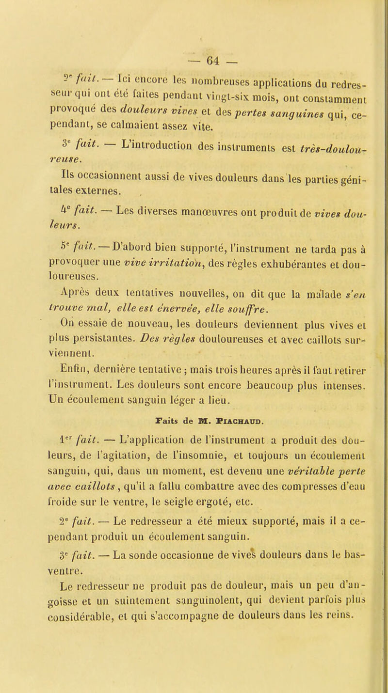 5' fuii.— \c\ encore les nombreuses applications du redres- seur qui oni été faites pendant vingt-six mois, ont constamment provoqué des douleurs vives et des pertes sanguines qui, ce- pendant, se calmaient assez vite. 3= fait. — L'introduction des instruments est très-doulou- reuse. Ils occasionnent aussi de vives douleurs dans les parties géni- tales externes. fait. — Les diverses manœuvres ont produit de vives dou- leurs. 6' /«z/. —D'abord bien supporté, l'instrument ne tarda pas à provoquer une vive irritation, des règles exhubéranies et dou- loureuses. Après deux tentatives nouvelles, on dit que la malade s'en trouve mal, elle est énervée, elle souffre. Oii essaie de nouveau, les douleurs deviennent plus vives et plus persistantes. Des règles douloureuses et avec caillots sur- viennent. Enfin, dernière tentative ; mais trois heures après il faut retirer l'insirument. Les douleurs sont encore beaucoup plus intenses. Un écoulement sanguin léger a lieu. Faits de M. PlACHAUD. 1 fait. — L'application de l'instrument a produit des dou- leurs, de l'agitation, de l'insomnie, et toujours un écoulement sanguin, qui, dans un moment, est devenu une véritable perte avec caillots, qu'il a fallu combattre avec des compresses d'eau froide sur le ventre, le seigle ergoté, etc. 2* fait. — Le redresseur a été mieux supporté, mais il a ce- pendant produit un écoulement sanguin. 3* fait. — La sonde occasionne de vive*s douleurs dans le bas- ventre. Le redresseur ne produit pas de douleur, mais un peu d'an- goisse et un suintement sanguinolent, qui devient parfois plus considérable, et qui s'accompagne de douleurs dans les reins.