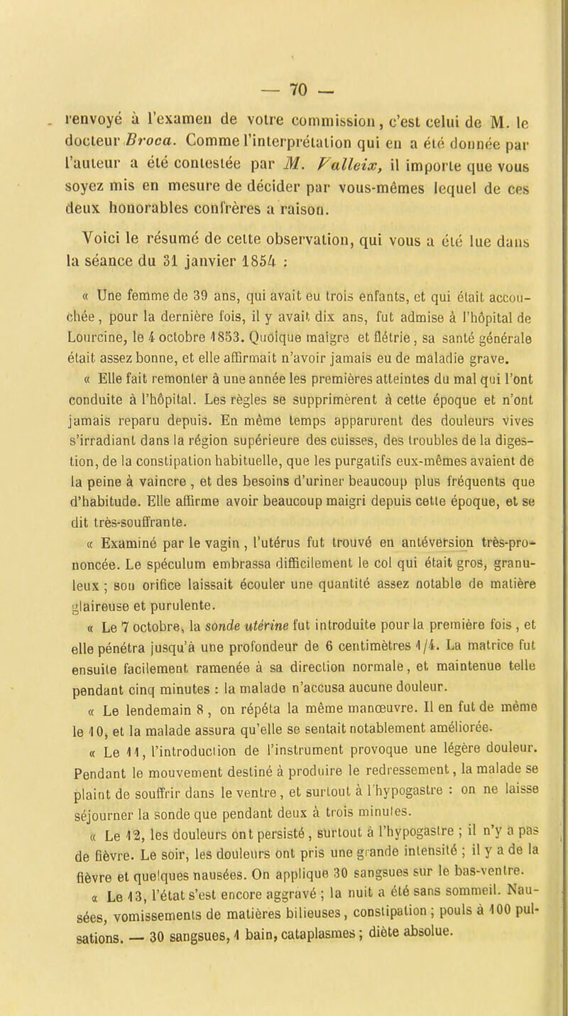 renvoyé à l'exameu de votre commission, c'est celui de M. le àoalem- Broca. Comme rinierprélaiion qui en a été donnée par l'auteur a été conieslée par M. Falleix, il importe que vous soyez mis en mesure de décider par vous-mêmes lequel de ces deux honorables confrères a raison. Voici le résumé de celte observation, qui vous a été lue dans la séance du SI janvier 1854 ; « Une femme de 39 ans, qui avait eu trois enfants, et qui élait accou- chée , pour la dernière fois, il y avait dix ans, fut admise à l'hôpital de Lourcine, le 4 octobre 4853. Quoique maigre et flétrie, sa santé générale élait assez bonne, et elle affirmait n'avoir jamais eu de maladie grave. « Elle fait remonter à une année les premières atteintes du mal qui l'ont conduite à l'hôpital. Les règles se supprimèrent à cette époque et n'ont jamais reparu depuis. En même temps apparurent des douleurs vives s'irradiant dans la région supérieure des cuisses, des troubles de la diges- tion, de la constipation habituelle, que les purgatifs eux-mêmes avaient de la peine à vaincre , et des besoins d'uriner beaucoup plus fréquents que d'habitude. Elle affirme avoir beaucoup maigri depuis cette époque, et se dit très-souffrante. « Examiné par le vagin , l'utérus fut trouvé en antéversion très-pro- noncée. Le spéculum embrassa difficilement le col qui était gros, granu- leux ; son orifice laissait écouler une quantité assez notable de matière glaireuse et purulente. « Le 7 octobre, la sonde utérine fut introduite pour la première fois , et elle pénétra jusqu'à une profondeur de 6 centimètres -1/4. La matrice fut ensuite facilement ramenée à sa direction normale, et maintenue telle pendant cinq minutes : la malade n'accusa aucune douleur. « Le lendemain 8 , on répéta la même manœuvre. Il en fut de même le 40, et la malade assura qu'elle se sentait notablement améliorée. « Le 11, l'introduciion de l'instrument provoque une légère douleur. Pendant le mouvement destiné à produire le redressement, la malade se plaint de souffrir dans le ventre, et surtout à l'hypogastre : on ne laisse séjourner la sonde que pendant deux à trois minutes. « Le 12, les douleurs ont persisté , surtout à l'hypogastre ; il n'y a pas de fièvre. Le soir, les douleurs ont pris une grande intensité ; il y a de la fièvre et quelques nausées. On applique 30 sangsues sur le bas-ventre. a Le 13, l'état s'est encore aggravé ; la nuit a été sans sommeil. Nau- sées, vomissements de matières bilieuses, constipation ; pouls à 100 pul- sations. — 30 sangsues, 4 bain, cataplasmes ; diète absolue.