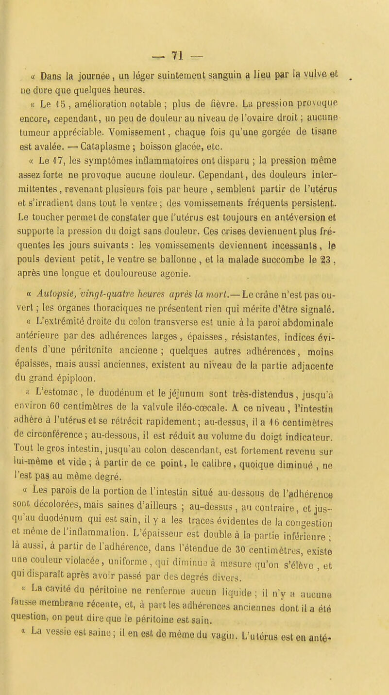 « Dans la journée, un léger suintement sanguin a lieu par la vulve et ne dure que quelques heures. « Le 15 , amélioration notable ; plus de fièvre. La pression pro\uque encore, cependant, un peu de douleur au niveau de l'ovaire droit ; aucune tumeur appréciable. Vomissement, chaque fois qu'une gorgée de tisane est avalée. — Cataplasme ; boisson glacée, etc. « Le 17, les symptômes inflammatoires ont disparu ; la pression même assez forte ne provoque aucune douleur. Cependant, des douleurs inter- mittentes, revenant plusieurs fois par heure , semblent partir de l'utérus et s'irradient dans tout le ventre ; des vomissements fréquents persistent. Le toucher permet de constater que l'utérus est toujours en antéversion et supporte la pression du doigt sans douleur. Ces crises deviennent plus fré- quentes les jours suivants : les vomissements deviennent incessants, le pouls devient petit, le ventre se ballonne, et la malade succombe le 23 , après une longue et douloureuse agonie. « Autopsie^ vingt-quatre heures après la mort.— Le crâne n'est pas ou- vert ; les organes Ihoraciques ne présentent rien qui mérite d'être signalé. « L'extrémité droite du colon transverse est unie à la paroi abdominale antérieure par des adhérences larges, épaisses, résistantes, indices évi- dents d'une péritonite ancienne; quelques autres adhérences, moins épaisses, mais aussi anciennes, existent au niveau de la partie adjacente du grand épiploon. .1 L'estomac, le duodénum et le jéjunum sont très-distendus, jusqu'à environ 60 centimètres de la valvule iléo-cœcale. A ce niveau, l'intestin adhère à l'utérus et se rétrécit rapidement; au-dessus, il a 16 centimètres de circonférence; au-dessous, il est réduit au volume du doigt indicateur. Tout le gros intestin, jusqu'au colon descendant, est fortement revenu sur lui-même et vide ; à partir de ce point, le calibre, quoique diminué , ne l'est pas au môme degré. « Les parois de la portion de l'intestin situé au-dessous de l'adhérence sont décolorées, mais saines d'ailleurs ; au-dessus, au contraire, et jus- qu'au duodénum qui est sain, il y a les traces évidentes de la congestion et même de l'inflammation. L'épaisseur est double à la partie inférieure ; là aussi, à partir de l'adhérence, dans l'étendue de 30 centimètres, existe une couleur violacée, uniforme , iiui diminua à mesure qu'on s'élève , et qui disparaît après avoir passé par des degrés divers. « La cavité du péritoine ne renferme aucun liquide; il n'y :i uucune fausse membrane récente, et, à part les adhérences anciennes dont il a été question, on peut dire que le péritoine est sain. « La vessie est saine ; il en est de même du vagin. L'utérus est en anté-