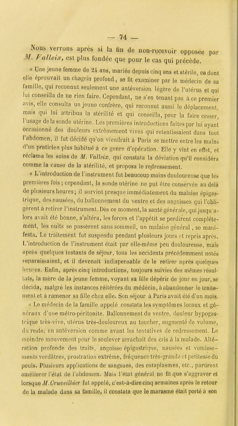 Nous verrons après si lu lin de uon-recevoir opposée par M. Falleix, est plus fondée que pour le cas qui précède. « Une jeune femme de 24 ans, mariée depuis cinq ans et stérile, ce dont elle éprouvait un chagrin profond, se fit examiner par le médecin de sa famille, qui reconnut seulement une antéversion légère de l'ulérus pt qui lui conseilla de ne rien faire. Cependant, ne s'en tenant pas à ce premier avis, elle consulta un jeune confrère, qui reconnut aussi le déplacement, mais qui lui attribua la stérilité et qui conseilla, pour la faire cesser', l'usage de la sonde utérine. Les premières introductions faites par lui ayant occasionné des douleurs extrêmement vives qui retentissaient dans tout l'abdomen, il fut décidé qu'on viendrait à Paris se mettre entre les mains d'un praticien plus habitué à ce genre d'opération. Elle y vint en effet, et réclama les soins de M. Valleix, qui constata la déviation qu'il considéra comme la cause de la stérilité, et proposa le redressement. « L'introduction de l'instrument fut beaucoup moins douloureuse que les premières fois ; cependant, la sonde utérine ne put être conservée au delà de plusieurs heures; il surs^int presque immédiatement du malaise épigas- trique, des nausées, du ballonnement du ventre et des angoisses qui l'obli- gèrent à retirer l'instrument. Dès ce moment, la santé générale, qui jusqu'a- lors avait été bonne, s'altéra, les forces et l'appétit se perdirent complète- ment, les nuits se passèrent sans sommeil, un malaise général , se mani- festa. Le traitement fut suspendu pendant plusieurs jours et repris après. L'introduction de l'instrument était par elle-même peu douloureuse, mais après quelques instants de séjour, tous les accidents précédemment notés reparaissaient, et il devenait indispensable de le retirer après quelques heures. Enfin, après cinq introductions, toujours suivies des mêmes résul- tats, la mère de la jeune femme, voyant sa fille dépérir de jour en jour, se décida, malgré les instances réitérées du médécin, àabandontier le traite- ment et à ramener sa fille chez elle. Son séjour à Paris avait été d'un mois. « Le médecin de la famille appelé constata les symptômes locaux et gé- néraux d'une métro-péritonite. Ballonnement du ventre, douleur hypogas- trique très-vive, utérus très-douloureux au toucher, augmenté de volume, du reste,' en antéversion comme avant les tentatives de redressement. Le moindre mouvement pour le soulever arrachait des cris à la malade. Alté- ration profonde des traits, angoisse épigastrique, nausées et vomisse- ments verdàtres, prostration extrême, fréquence très-grande ut petitesse du pouls. Plusieurs applications de sangsues, des cataplasmes, etc., parurent améliorer l'état de l'abdomen. Mais l'état général ne fit que s'aggraver et lorsque M.Cruveilhier fut appelé, c'est-à-dire cinq semaines après le retour de la malade dans sa famille, il constata que le marasme était porté à son