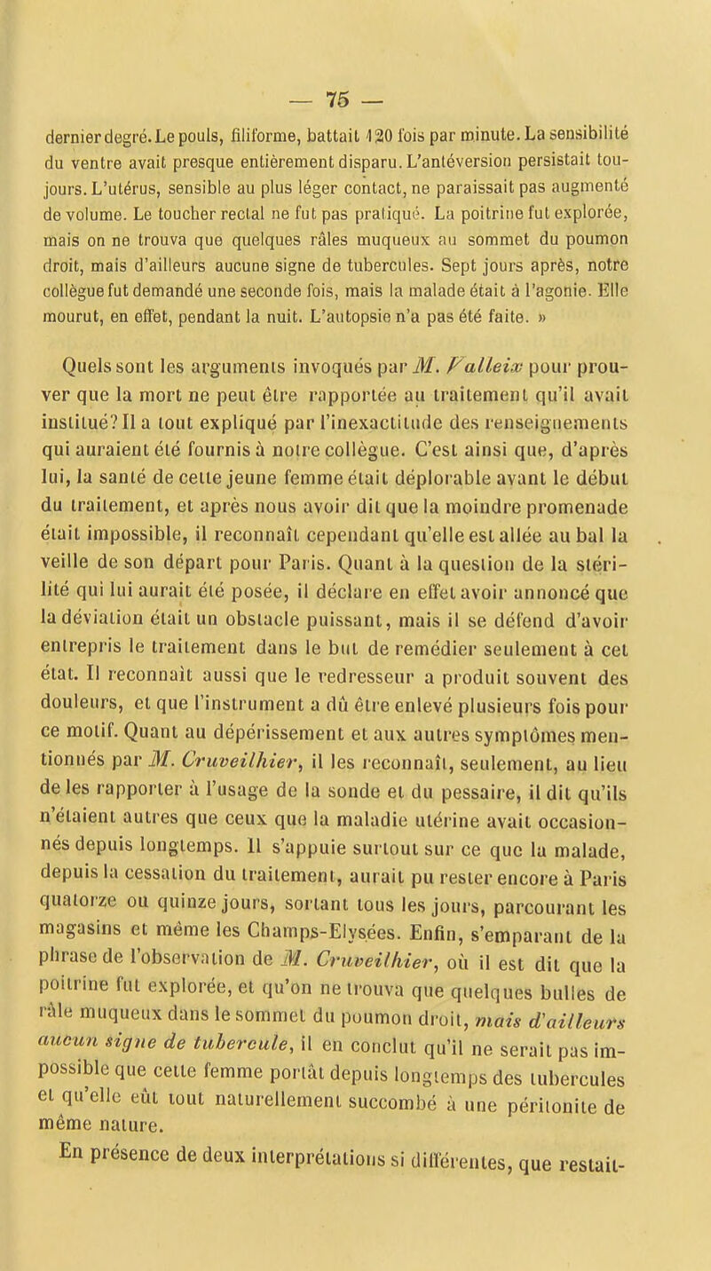 — 76 — dernier degré. Le pouls, filiforme, battait ISO l'ois par minute. La sensibilité du ventre avait presque entièrement disparu. L'antéversioii persistait tou- jours. L'utérus, sensible au plus léger contact, ne paraissait pas augmenté de volume. Le toucher rectal ne fut pas pratiqué. La poitrine fut explorée, mais on ne trouva que quelques râles muqueux au sommet du poumon droit, mais d'ailleurs aucune signe de tubercules. Sept jours après, notre collègue fut demandé une seconde fois, mais la malade était à l'agonie. Elle mourut, en effet, pendant la nuit. L'autopsie n'a pas été faite. » Quels sont les arguments invoqués par M. ValLeiai pour prou- ver que la mort ne peut être rapportée au traitement qu'il avait institué? Il a tout expliqué par l'inexactitude des renseignements qui auraient été fournis à notre collègue. C'est ainsi que, d'après lui, la santé de celle jeune femme était déplorable avant le début du irailement, et après nous avoir dit que la moindre promenade était impossible, il reconnaît cependant qu'elle est allée au bal la veille de son départ pour Paris. Quant à la question de la stéri- lité qui lui aurait été posée, il déclare en effet avoir annoncé que la déviation était un obstacle puissant, mais il se défend d'avoir entrepris le traitement dans le but de remédier seulement à cet état. Il reconnaît aussi que le redresseur a produit souvent des douleurs, et que l'instrument a dû être enlevé plusieurs fois pour ce motif. Quant au dépérissement et aux autres symptômes men- tionnés par M. Cruveilhier, il les reconnaît, seulement, au lieu de les rapporter à l'usage de la sonde et du pessaire, il dit qu'ils n'étaient autres que ceux que la maladie utérine avait occasion- nés depuis longtemps. 11 s'appuie surtout sur ce que la malade, depuis la cessation du traitement, aurait pu rester encore à Paris quatorze ou quinze jours, sortant tous les jours, parcourant les magasins et même les Champs-Elysées. Enfin, s'emparant de la phrase de l'observation de M. Cruveilhier, où il est dit que la poitrine fut explorée, et qu'on ne trouva que quelques bulles de râle muqueux dans le sommet du poumon droit, mais d'ailleuVs aucun signe de tubercule, il en conclut qu'il ne serait pas im- possible que celte femme portât depuis longtemps des tubercules et qu'elle eût lout naturellement succombé à une péritonite de même nature. En présence de deux interprétations si diirérenies, que restait-