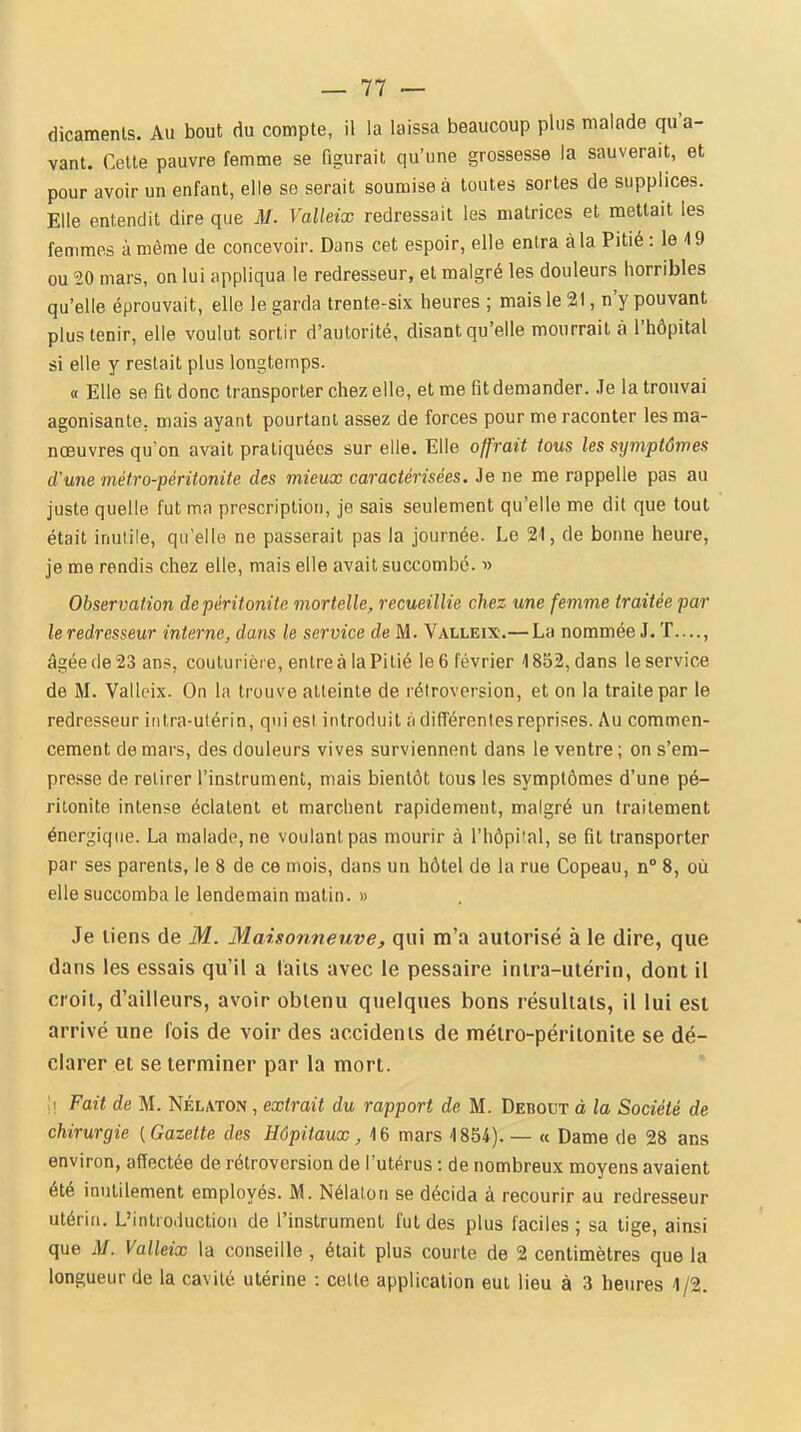 dicaments. Au bout du compte, il la laissa beaucoup plus malade qu'a- vant. Cette pauvre femme se figurait qu'une grossesse la sauverait, et pour avoir un enfant, elle se serait soumise à toutes sortes de supplices. Elle entendit dire que M- Valleix redressait les matrices et mettait les femmes à même de concevoir. Dans cet espoir, elle entra à la Pitié : le 19 ou ^0 mars, on lui appliqua le redresseur, et malgré les douleurs horribles qu'elle éprouvait, elle le garda trente-six heures ; mais le 21, n'y pouvant plus tenir, elle voulut sortir d'autorité, disant qu'elle mourrait à l'hôpital si elle y restait plus longtemps. « Elle se fit donc transporter chez elle, et me fit demander. .Te la trouvai agonisante, mais ayant pourtant assez de forces pour me raconter les ma- nœuvres qu'on avait pratiquées sur elle. Elle offrait tous les stjviptômes d'une métro-péritonite des mieux caractérisées. Je ne me rappelle pas au juste quelle fut ma prescription, je sais seulement qu'elle me dit que tout était inutile, qu'elle ne passerait pas la journée. Le 21, de bonne heure, je me rendis chez elle, mais elle avait succombé. ■» Observation de péritonite mortelle, recueillie chez une femme traitée par le redresseur interne, dans le service de M. Valleix.— La nommée J. T...., âgée de 23 ans, couturière, entre à la Pitié le 6 février 4 852, dans le service de M. Valleix. On la trouve atteinte de rétroversion, et on la traite par le redresseur intra-utérin, qui est introduit à différentes reprises. Au commen- cement de mars, des douleurs vives surviennent dans le ventre ; on s'em- presse de retirer l'instrument, mais bientôt tous les symptômes d'une pé- ritonite intense éclatent et marchent rapidement, malgré un traitement énergique. La malade, ne voulant pas mourir à l'hôpi'al, se fit transporter par ses parents, le 8 de ce mois, dans un hôtel de la rue Copeau, n 8, où elle succomba le lendemain matin. » Je liens de M. Maisonneuve, qui m'a autorisé à le dire, que dans les essais qu'il a laits avec le pessaire intra-utérin, dont il croit, d'ailleurs, avoir obtenu quelques bons résultais, il lui est arrivé une fois de voir des accidents de mélro-périlonite se dé- clarer et se terminer par la mort. \\ Fait de M. Nélaton , extrait du rapport de M. Debout à la Société de chirurgie (Gazette des Hôpitaux, 16 mars 1854). — « Dame de 28 ans environ, affectée de rétroversion de l'utérus : de nombreux moyens avaient été inutilement employés. M. Nélalon se décida à recourir au redresseur utérin. L'introduction de l'instrument fut des plus faciles ; sa tige, ainsi que M. Valleix la conseille , était plus courte de 2 centimètres que la longueur de la cavité utérine : celle application eut lieu à 3 heures 4/2.