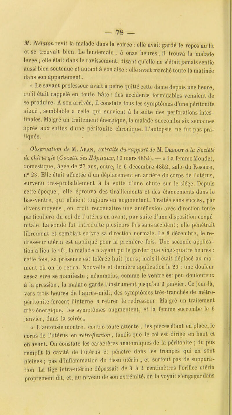 M. Nélaton revil la malade dans la soirée : elle avait gardé le repos au lit et se trouvait bien. Le lendemain, à onze heures, il trouva la malade levée ; elle était dans le ravissement, disant qu'elle ne s'était jamais sentie aussi bien soutenue et autant à son aise : elle avait marché toute la matinée dans son appartement. « Le savant professeur avait à peine quitté cette dame depuis une heure, qu'il était rappelé en toute hâte : des accidents formidables venaient de se produire. A son arrivée, il constate tous les symptômes d'une péritonite aiguë, semblable à celle qui survient à la suite des perforations intes- tinales. Malgré un traitement énergique, la malade succomba six semaines après aux suites d'une péritonite chronique. L'autopsie ne fut pas pra- tiquée. Observation de M. Aran, extraite du rapport de M. Debout à la Société de chirurgie {Gazette des Hôpitaux, ^ 6 mars 1854). — « La femme Mondet, domestique, âgée de 27 ans, entre, le 6 décembre 1852, salle du Rosaire, n 23, Elle était affectée d'un déplacement en arrière du corps de l'utérus, survenu très-probablement à la suite d'une chute sur le siège. Depuis cette époque , elle éprouva des tiraillements et des élancements dans le bas-ventre, qui allaient toujours en augmentant. Traitée sans succès, par divers moyens , on croit reconnaître une anléflexion avec direction toute particulière du col de l'utérus en avant, par suite d'une disposition congé- nitale. La sonde fut introduite plusieurs fois sans accident ; elle pénétrait librement et semblait suivre sa direction normale. Le 8 décen)bre, le re- dresseur utérin est appliqué pour la première fois. Une seconde applica- tion a lieu le '10 , la malade n'ayant pu le garder que vingt-quatre heures : cetle fois, sa présence est tolérée huit jours; mais il était déplacé au mo- ment où on le retira. Nouvelle et dernière application le 29 : une douleur assez vive se manifeste ; néanmoins, comme le ventre est peu douloureux à la pression, la malade garde l'instrument jusqu'au 3 janvier. Ce jour-là, vers trois heures de l'après-midi, des symptômes très-tranchés de métro- péritonite forcent l'interne a retirer le redresseur. Malgré un traitement Irès-énergique, les symptômes augmentent, et la femme succombe le 6 janvier, dans la soirée. « L'autopsie montre, contre toute attente , les pièces étant en place, le corps de l'utérus en rétro flexion, tandis que le col est dirigé en haut et en avant. On constate les caractères analomiques de la péritonite ; du pus remplit la cavité de l'utérus et pénètre dans les trompes qui en sont pleines ; pas d'inflammation du tissu utérin , et surtout pas de suppura- tion La tige intra-utérine dépassait de 3 à 4 centimètres l'orifice utérin proprement dit, et, au niveau de son extrémité, on la voyait s'engager dans