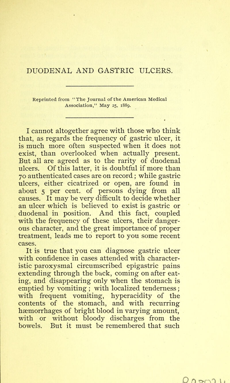 duodenal and gastric ulcers. Reprinted from “ The Journal of the American Medical Association,” May 25, 1889. I cannot altogether agree with those who think that, as regards the frequency of gastric ulcer, it is much more often suspected when it does not exist, than overlooked when actually present. But all are agreed as to the rarity of duodenal ulcers. Of this latter, it is doubtful if more than 70 authenticated cases are on record; while gastric ulcers, either cicatrized or open, are found in about 5 per cent, of persons dying from all causes. It may be very difficult to decide whether an ulcer which is believed to exist is gastric or duodenal in position. And this fact, coupled with the frequency of these ulcers, their danger- ous character, and the great importance of proper treatment, leads me to report to you some recent cases. It is true that you can diagnose gastric ulcer with confidence in cases attended with character- istic paroxysmal circumscribed epigastric pains extending through the back, coming on after eat- ing, and disappearing only when the stomach is emptied by vomiting ; with localized tenderness ; with frequent vomiting, hyperacidity of the contents of the stomach, and with recurring haemorrhages of bright blood in varying amount, with or without bloody discharges from the bowels. But it must be remembered that such