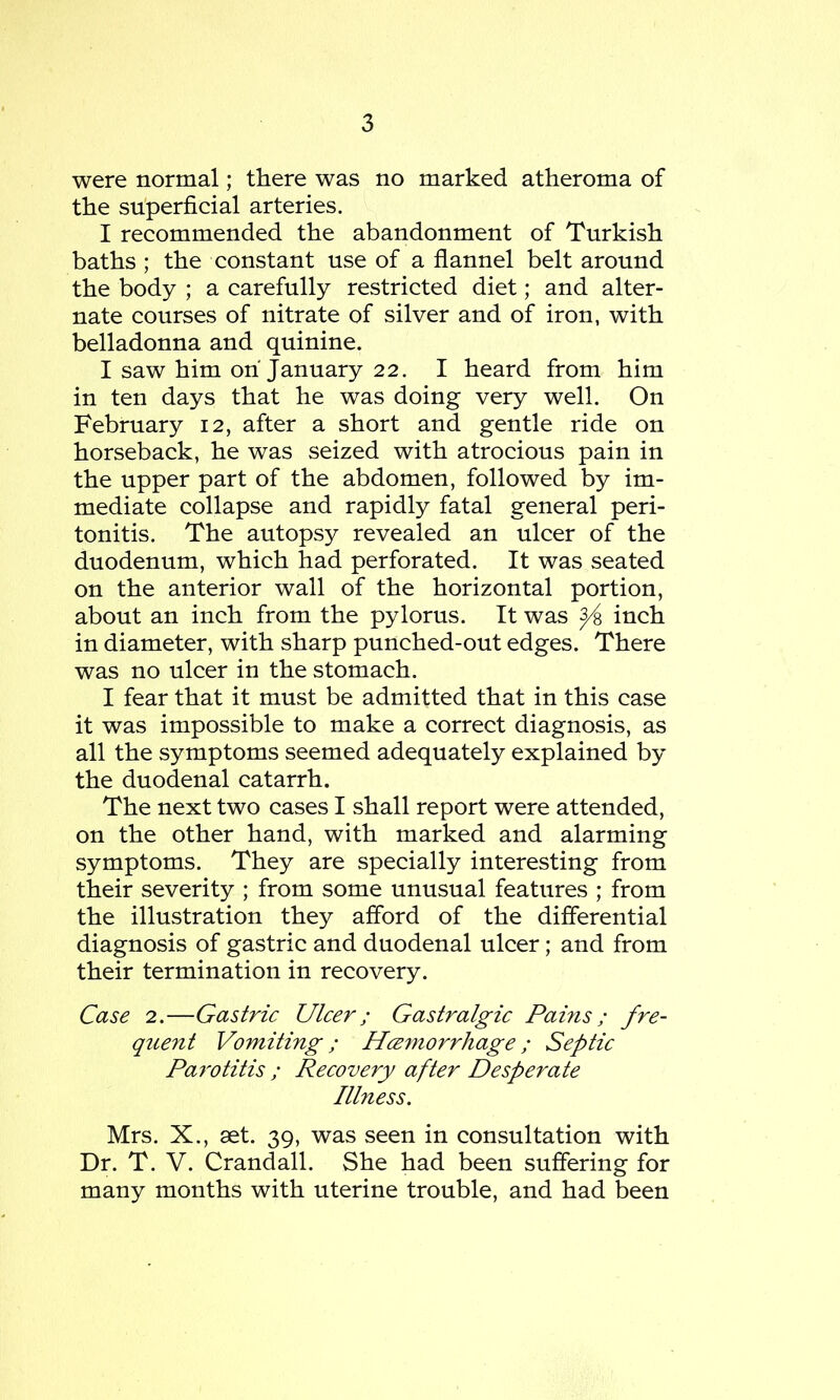 were normal; there was no marked atheroma of the superficial arteries. I recommended the abandonment of Turkish baths ; the constant use of a flannel belt around the body ; a carefully restricted diet; and alter- nate courses of nitrate of silver and of iron, with belladonna and quinine. I saw him oh January 22. I heard from him in ten days that he was doing very well. On February 12, after a short and gentle ride on horseback, he was seized with atrocious pain in the upper part of the abdomen, followed by im- mediate collapse and rapidly fatal general peri- tonitis. The autopsy revealed an ulcer of the duodenum, which had perforated. It was seated on the anterior wall of the horizontal portion, about an inch from the pylorus. It was inch in diameter, with sharp punched-out edges. There was no ulcer in the stomach. I fear that it must be admitted that in this case it was impossible to make a correct diagnosis, as all the symptoms seemed adequately explained by the duodenal catarrh. The next two cases I shall report were attended, on the other hand, with marked and alarming symptoms. They are specially interesting from their severity ; from some unusual features ; from the illustration they afford of the differential diagnosis of gastric and duodenal ulcer; and from their termination in recovery. Case 2.—Gastric Ulcer; Gastralgic Pams ; fre- quent Vomiting ; H<zmorrhage ; Septic Parotitis ; Recovery after Desperate Illness. Mrs. X., set. 39, was seen in consultation with Dr. T. V. Crandall. She had been suffering for many months with uterine trouble, and had been