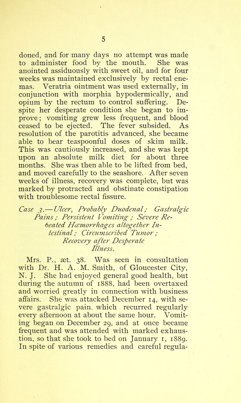 doned, and for many days no attempt was made to administer food by the mouth. She was anointed assiduously with sweet oil, and for four weeks was maintained exclusively by rectal ene- mas. Veratria ointment was used externally, in conjunction with morphia hypodermically, and opium by the rectum to control suffering. De- spite her desperate condition she began to im- prove ; vomiting grew less frequent, and blood ceased to be ejected. The fever subsided. As resolution of the parotitis advanced, she became able to bear teaspoonful doses of skim milk. This was cautiously increased, and she was kept upon an absolute milk diet for about three months. She was then able to be lifted from bed, and moved carefully to the seashore. After seven weeks of illness, recovery was complete, but was marked by protracted and obstinate constipation with troublesome rectal fissure. Case j.—Ulcer, Probably Duodenal; Gastralgic Pams; Persistent Vomiting; Severe Re- heated Hcemorrhages altogether In- testinal ; Circumscribed Tumor; Recovery after Desperate Illness. Mrs. P., set. 38. Was seen in consultation with Dr. H. A. M. Smith, of Gloucester City, N. J, She had enjoyed general good health, but during the autumn of 1888, had been overtaxed and worried greatly in connection with business affairs. She was attacked December 14, with se- vere gastralgic pain, which recurred regularly every afternoon at about the same hour. Vomit- ing began on December 29, and at once became frequent and was attended with marked exhaus- tion, so that she took to bed on January 1, 1889. In spite of various remedies and careful regula-