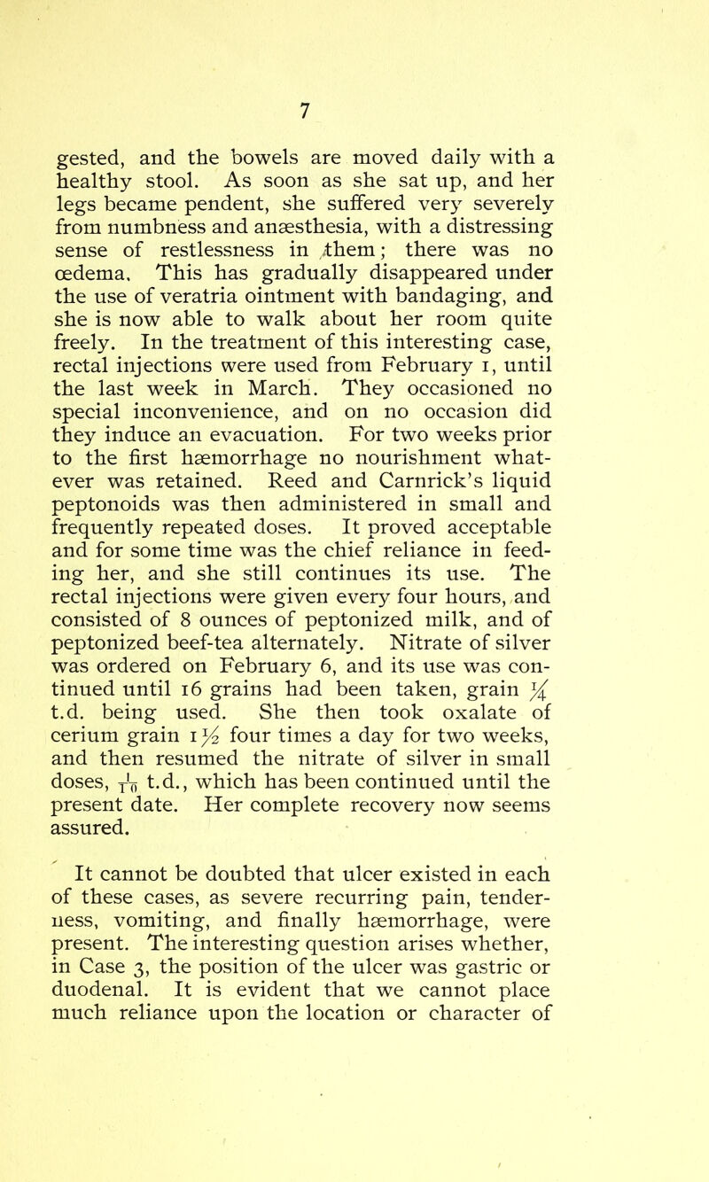 gested, and the bowels are moved daily with a healthy stool. As soon as she sat up, and her legs became pendent, she suffered very severely from numbness and anaesthesia, with a distressing sense of restlessness in /them; there was no oedema. This has gradually disappeared under the use of veratria ointment with bandaging, and she is now able to walk about her room quite freely. In the treatment of this interesting case, rectal injections were used from February i, until the last week in March. They occasioned no special inconvenience, and on no occasion did they induce an evacuation. For two weeks prior to the first haemorrhage no nourishment what- ever was retained. Reed and Carnrick’s liquid peptonoids was then administered in small and frequently repeated doses. It proved acceptable and for some time was the chief reliance in feed- ing her, and she still continues its use. The rectal injections were given every four hours, and consisted of 8 ounces of peptonized milk, and of peptonized beef-tea alternately. Nitrate of silver was ordered on February 6, and its use was con- tinued until 16 grains had been taken, grain ^ t.d. being used. She then took oxalate of cerium grain i four times a day for two weeks, and then resumed the nitrate of silver in small doses, j-'-f, t.d., which has been continued until the present date. Her complete recovery now seems assured. It cannot be doubted that ulcer existed in each of these cases, as severe recurring pain, tender- ness, vomiting, and finally haemorrhage, were present. The interesting question arises whether, in Case 3, the position of the ulcer was gastric or duodenal. It is evident that we cannot place much reliance upon the location or character of