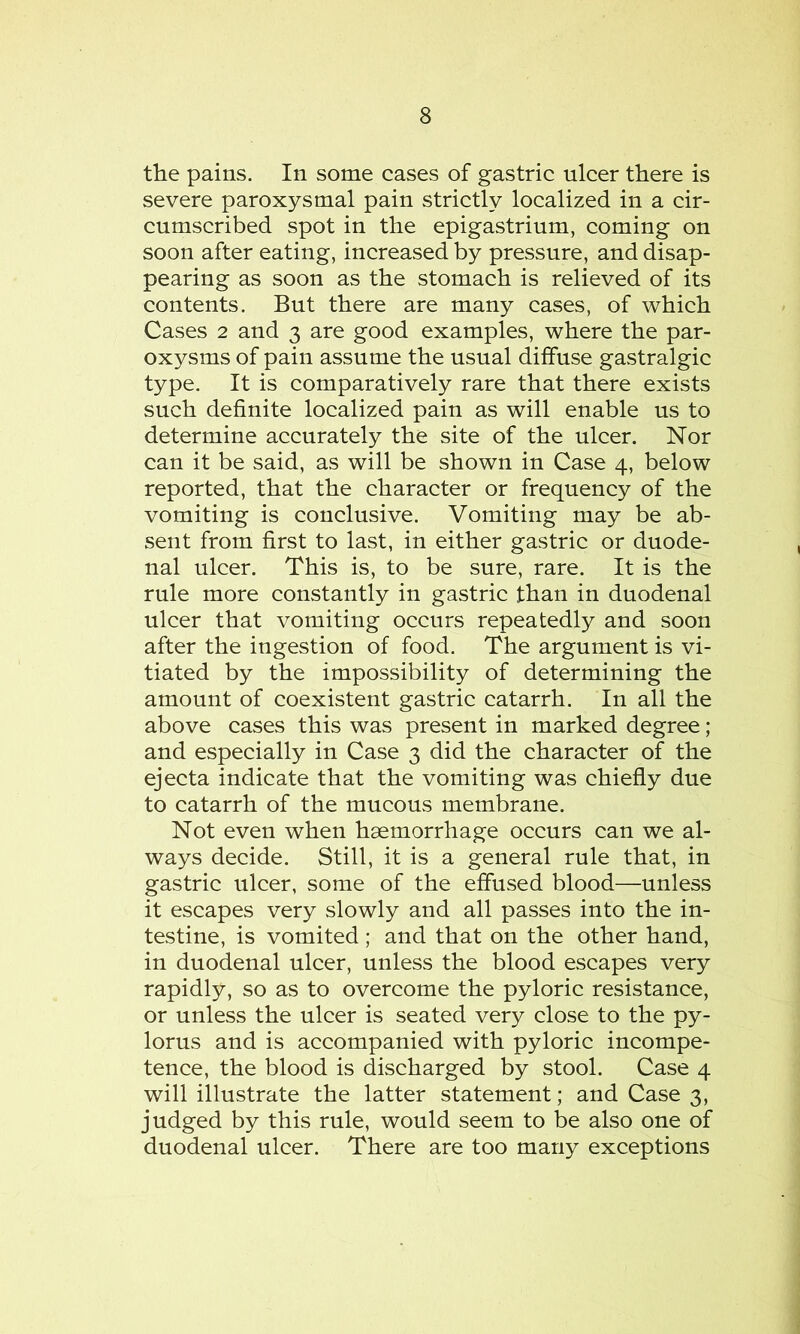 the pains. In some cases of gastric ulcer there is severe paroxysmal pain strictly localized in a cir- cumscribed spot in the epigastrium, coming on soon after eating, increased by pressure, and disap- pearing as soon as the stomach is relieved of its contents. But there are many cases, of which Cases 2 and 3 are good examples, where the par- oxysms of pain assume the usual diffuse gastralgic type. It is comparatively rare that there exists such definite localized pain as will enable us to determine accurately the site of the ulcer. Nor can it be said, as will be shown in Case 4, below reported, that the character or frequency of the vomiting is conclusive. Vomiting may be ab- sent from first to last, in either gastric or duode- nal ulcer. This is, to be sure, rare. It is the rule more constantly in gastric than in duodenal ulcer that vomiting occurs repeatedly and soon after the ingestion of food. The argument is vi- tiated by the impossibility of determining the amount of coexistent gastric catarrh. In all the above cases this was present in marked degree ; and especially in Case 3 did the character of the ejecta indicate that the vomiting was chiefly due to catarrh of the mucous membrane. Not even when haemorrhage occurs can we al- ways decide. Still, it is a general rule that, in gastric ulcer, some of the effused blood—unless it escapes very slowly and all passes into the in- testine, is vomited; and that on the other hand, in duodenal ulcer, unless the blood escapes very rapidly, so as to overcome the pyloric resistance, or unless the ulcer is seated very close to the py- lorus and is accompanied with pyloric incompe- tence, the blood is discharged by stool. Case 4 will illustrate the latter statement; and Case 3, judged by this rule, would seem to be also one of duodenal ulcer. There are too many exceptions