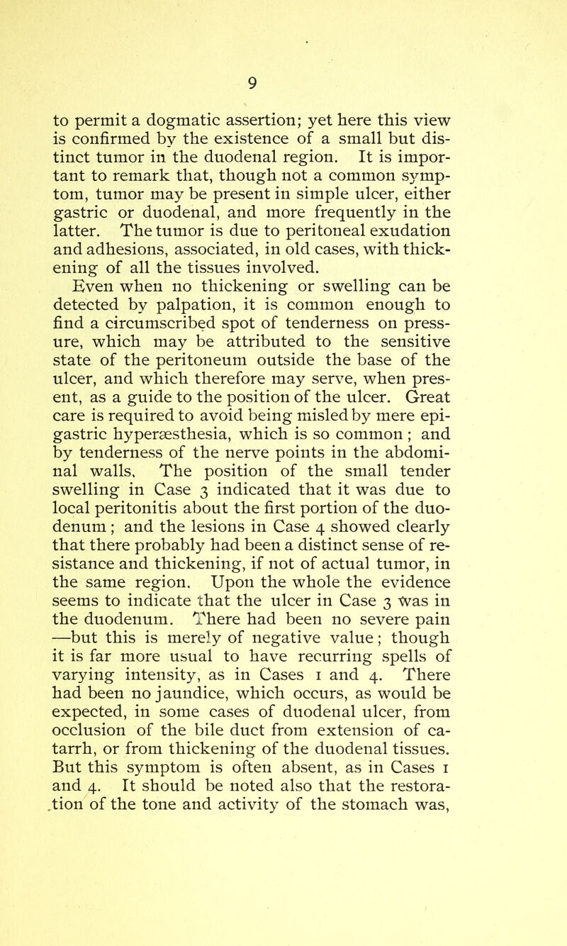 to permit a dogmatic assertion; yet here this view is confirmed by the existence of a small but dis- tinct tumor in the duodenal region. It is impor- tant to remark that, though not a common sj^mp- tom, tumor may be present in simple ulcer, either gastric or duodenal, and more frequently in the latter. The tumor is due to peritoneal exudation and adhesions, associated, in old cases, with thick- ening of all the tissues involved. Kven when no thickening or swelling can be detected by palpation, it is common enough to find a circumscribed spot of tenderness on press- ure, which may be attributed to the sensitive state of the peritoneum outside the base of the ulcer, and which therefore may serve, when pres- ent, as a guide to the position of the ulcer. Great care is required to avoid being misled by mere epi- gastric hyperassthesia, which is so common ; and by tenderness of the nerve points in the abdomi- nal walls. The position of the small tender swelling in Case 3 indicated that it was due to local peritonitis about the first portion of the duo- denum ; and the lesions in Case 4 showed clearly that there probably had been a distinct sense of re- sistance and thickening, if not of actual tumor, in the same region. Upon the whole the evidence seems to indicate that the ulcer in Case 3 Was in the duodenum. There had been no severe pain —but this is merely of negative value; though it is far more usual to have recurring spells of varying intensity, as in Cases 1 and 4. There had been no jaundice, which occurs, as would be expected, in some cases of duodenal ulcer, from occlusion of the bile duct from extension of ca- tarrh, or from thickening of the duodenal tissues. But this symptom is often absent, as in Cases 1 and 4. It should be noted also that the restora- tion of the tone and activity of the stomach was,