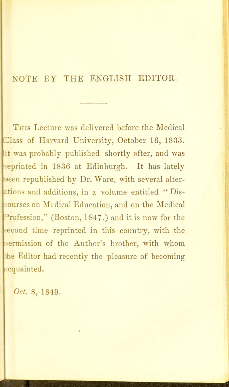 NOTE EY THE ENGLISH EDITOR. This Lecture was delivered before the Medical □lass of Harvard University, October 16, 1833. :t was probably published shortly after, and was eprinted in 1836 at Edinburgh. It has lately )een republished by Dr. Ware, with several alter- i.tions and additions, in a volume entitled  Dis- ourses on Medical Education, and on the Medical Profession, (Boston, 1847.) and it is now for the econd time reprinted in this country, with the •ermission of the Author's brother, with whom he Editor had recently the pleasure of becoming cquainted. Oc(. 8, 1849.