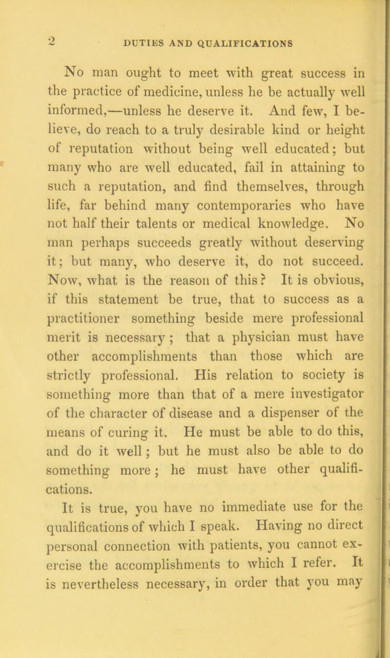 No man ought to meet with great success in the practice of medicine, unless he be actually well informed,—unless he deserve it. And few, I be- lieve, do reach to a truly desirable kind or height of reputation without being well educated; but many who are well educated, fail in attaining to such a reputation, and find themselves, through life, far behind many contemporaries who have not half their talents or medical knowledge. No man perhaps succeeds greatly without deserving it; but manj% who deserve it, do not succeed. Now, what is the reason of this ? It is obvious, if this statement be true, that to success as a practitioner something beside mere professional merit is necessary; that a physician must have other accomplishments than those which are strictly professional. His relation to society is something more than that of a mere investigator of the character of disease and a dispenser of the means of curing it. He must be able to do this, and do it well; but he must also be able to do something more; he must have other qualifi- cations. It is true, you have no immediate use for the qualifications of which I speak. Having no direct personal connection with patients, you cannot ex- ercise the accomplishments to which I refer. It is nevertheless necessary, in order that you may