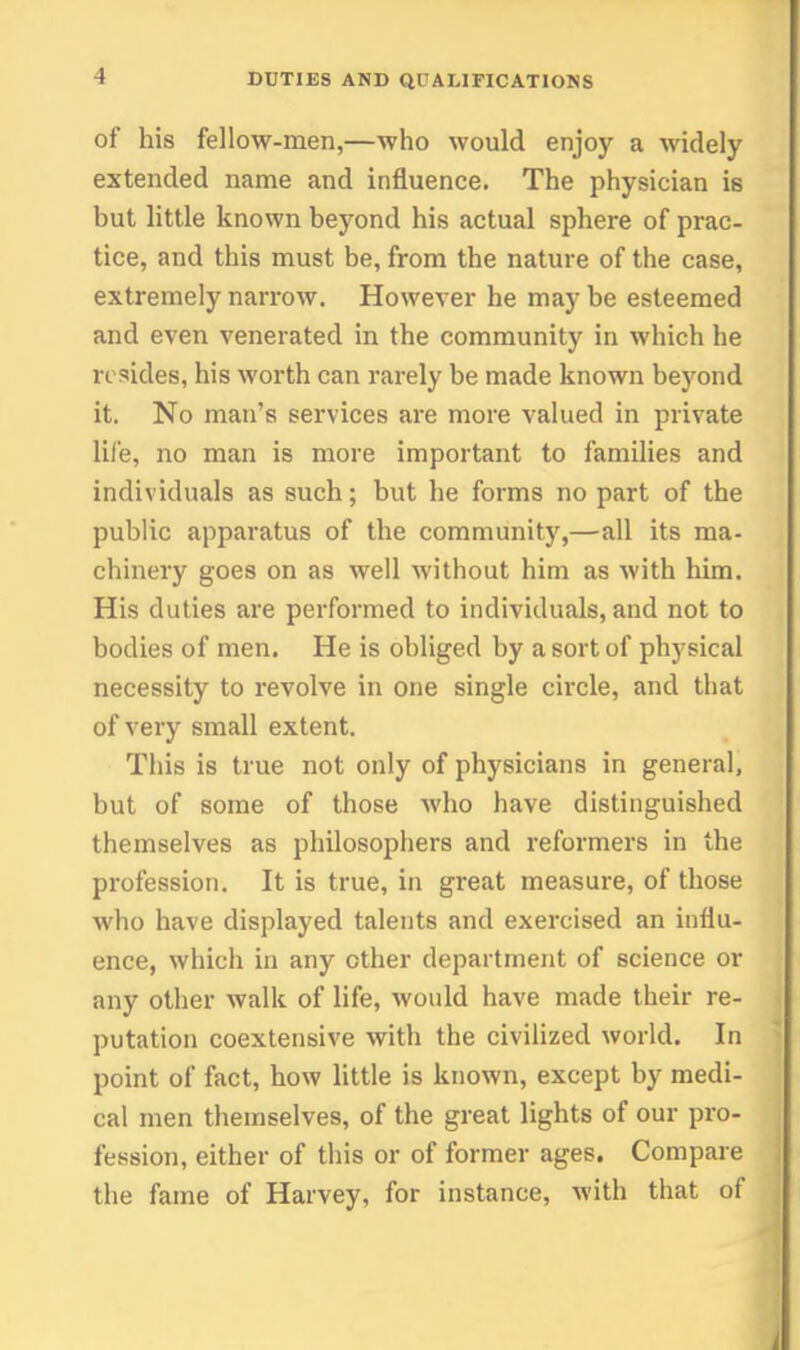 of his fellow-men,—who would enjoy a widely extended name and influence. The physician is but little known beyond his actual sphere of prac- tice, and this must be, from the nature of the case, extremely narrow. However he may be esteemed and even venerated in the community in which he resides, his worth can rarely be made known beyond it. No man's services are more valued in private life, no man is more important to families and individuals as such; but he forms no part of the public apparatus of the community,—all its ma- chinery goes on as well without him as with him. His duties are performed to individuals, and not to bodies of men. He is obliged by a sort of physical necessity to revolve in one single cii'cle, and that of very small extent. This is true not only of physicians in general, but of some of those who have distinguished themselves as philosophers and reformers in the profession. It is true, in great measure, of those who have displayed talents and exercised an influ- ence, which in any other department of science or any other walk of life, would have made their re- putation coextensive with the civilized world. In point of fact, how little is known, except by medi- cal men themselves, of the great lights of our pro- fession, either of this or of former ages. Compare the fame of Harvey, for instance, with that of