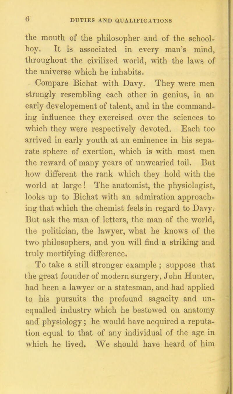 the mouth of the philosopher and of the school- boy. It is associated in every man's mind, throughout the civilized world, with the laws of the universe which he inhabits. Compare Bichat with Dav5\ They were men strongly resembling each other in genius, in an early developement of talent, and in the command- ing influence they exercised over the sciences to which they were respectively devoted. Each too arrived in early youth at an eminence in his sepa- rate sphere of exertion, which is with most men the reward of many years of unwearied toil. But how different the rank which they hold with the world at large! The anatomist, the physiologist, looks up to Bichat with an admiration approach- ing that which the chemist feels in regard to Davy. But ask the man of letters, the man of the world, the politician, the la\vyer, what he knows of the two philosophers, and you will find a striking and truly mortifying difference. To take a still stronger example ; suppose that the great founder of modern surgery, John Hunter, had been a lawyer or a statesman, and had applied to his pursuits the profound sagacity and un- equalled industry which he bestowed on anatomy and physiology; he would have acquired a reputa- tion equal to that of any individual of the age in which he lived. We should have heard of him