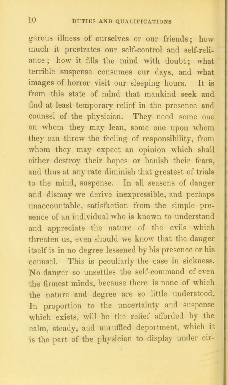 gerous illness of ourselves or our friends; how much it prostrates our self-control and self-reli- ance ; how it fills the mind with doubt; what terrible suspense consumes our days, and what images of horror visit our sleeping hours. It is from this state of mind that mankind seek and find at least temporary relief in the presence and counsel of the physician. They need some one on whom they may lean, some one upon whom they can throw the feeling of responsibility, from whom they may expect an opinion which shall either destroy their hopes or banish their fears, and thus at any rate diminish that greatest of ti'ials to the mind, suspense. In all seasons of danger and dismay we derive inexpressible, and perhaps unaccountable, satisfaction from the simple pre- sence of an individual who is known to understand and appreciate the nature of the evils which threaten us, even should we know that the danger itself is in no degree lessened by his presence or his counsel. This is peculiarly the case in sickness. No danger so unsettles the self-command of even the firmest minds, because there is none of which the nature and degree are so little understood. In proportion to the uncertainty and suspense which exists, will be the relief afforded by the calm, steady, and unruffled deportment, which it is the part of the physician to display under cir-