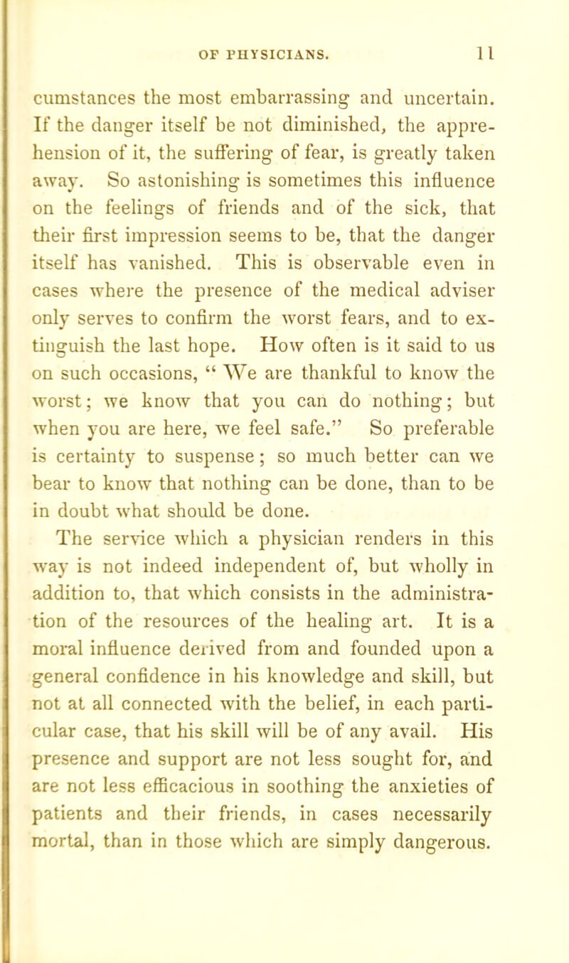 cumstances the most embarrassing and uncertain. If the danger itself be not diminished, the appre- hension of it, the suffering of fear, is greatly taken away. So astonishing is sometimes this influence on the feelings of friends and of the sick, that their first impression seems to be, that the danger itself has vanished. This is observable even in cases where the presence of the medical adviser only serves to confirm the worst fears, and to ex- tinguish the last hope. How often is it said to us on such occasions,  We are thankful to know the worst; we know that you can do nothing; but when you are here, we feel safe. So preferable is certainty to suspense ; so much better can we bear to know that nothing can be done, than to be in doubt what should be done. The ser^^ce which a physician renders in this way is not indeed independent of, but wholly in addition to, that which consists in the administra- tion of the resources of the healing art. It is a moral influence derived from and founded upon a general confidence in his knowledge and skill, but not at all connected with the belief, in each parti- cular case, that his skill will be of any avail. His presence and support are not less sought for, and are not less efficacious in soothing the anxieties of patients and their friends, in cases necessarily mortal, than in those which are simply dangerous.